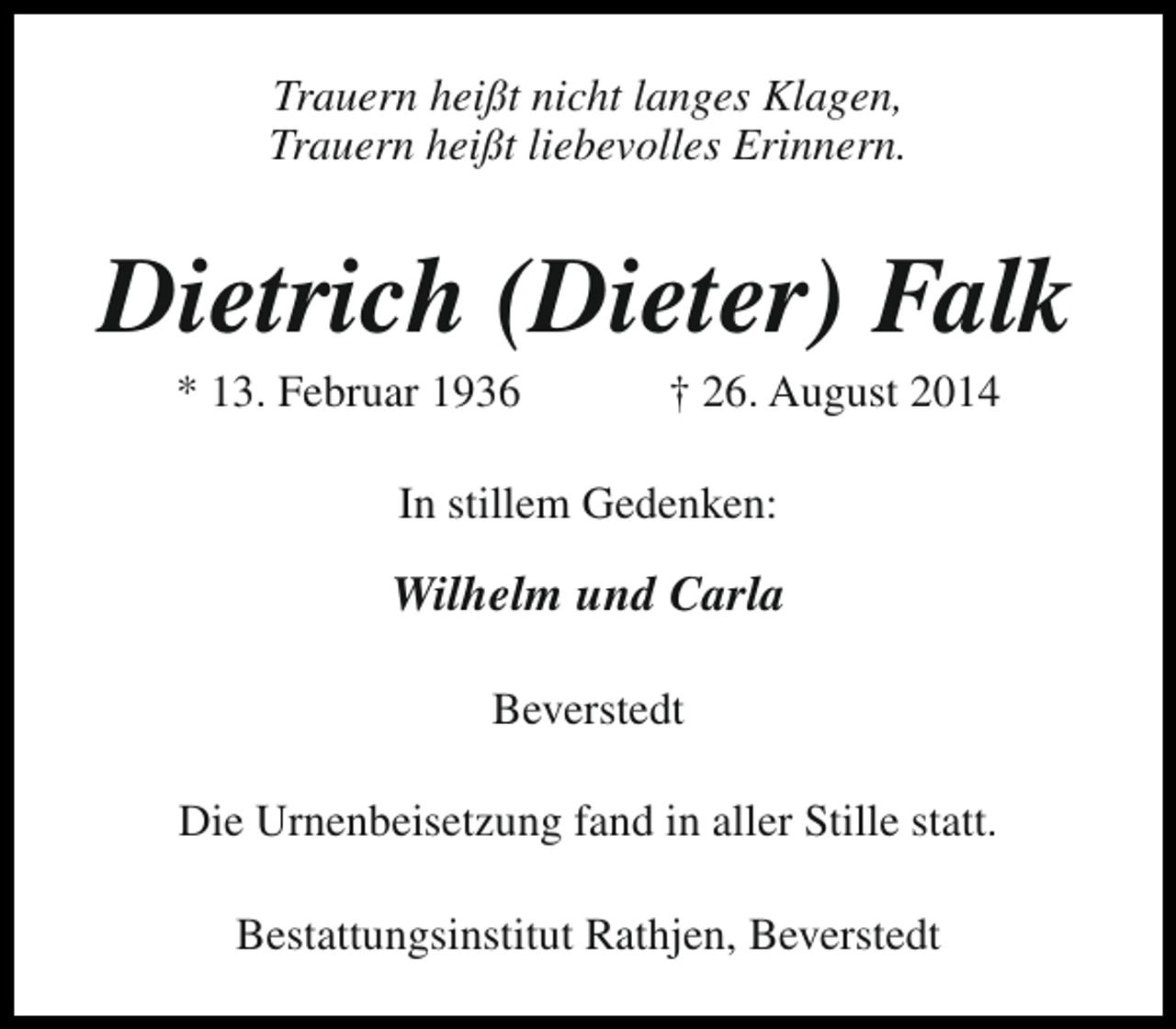 <p>Trauern heißt nicht langes Klagen,<br />Trauern heißt liebevolles Erinnern.</p><p>Dietrich (Dieter) Falk<br />* 13. Februar 1936</p><p>† 26. August 2014</p><p>In stillem Gedenken:</p><p>Wilhelm und Carla<br />Beverstedt<br />Die Urnenbeisetzung fand in aller Stille statt.<br />Bestattungsinstitut Rathjen, Beverstedt</p>