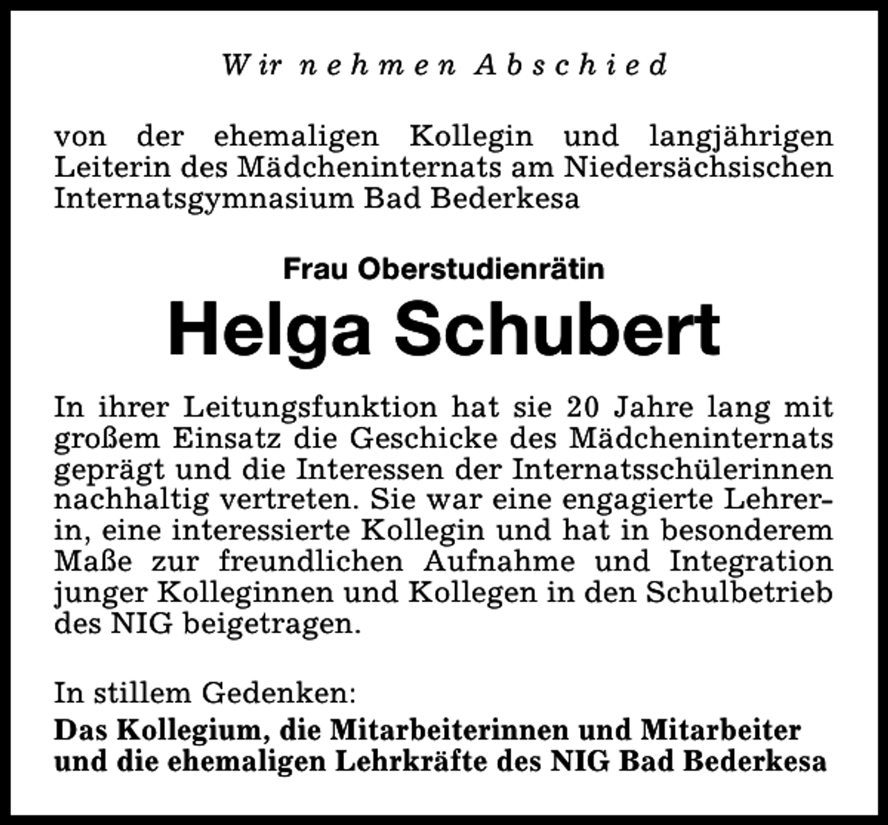 <p>W ir n e h m e n A b s c h i e d<br />von der ehemaligen Kollegin und langjährigen<br />Leiterin des Mädcheninternats am Niedersächsischen<br />Internatsgymnasium Bad Bederkesa<br />Frau Oberstudienrätin</p><p>Helga Schubert<br />In ihrer Leitungsfunktion hat sie 20 Jahre lang mit<br />großem Einsatz die Geschicke des Mädcheninternats<br />geprägt und die Interessen der Internatsschülerinnen<br />nachhaltig vertreten. Sie war eine engagierte Lehrerin, eine interessierte Kollegin und hat in besonderem<br />Maße zur freundlichen Aufnahme und Integration<br />junger Kolleginnen und Kollegen in den Schulbetrieb<br />des NIG beigetragen.<br />In stillem Gedenken:<br />Das Kollegium, die Mitarbeiterinnen und Mitarbeiter<br />und die ehemaligen Lehrkräfte des NIG Bad Bederkesa</p>