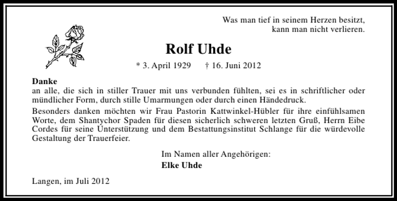 <p>Was man tief in seinem Herzen besitzt,<br />kann man nicht verlieren.</p><p>Rolf Uhde<br />* 3. April 1929</p><p>† 16. Juni 2012</p><p>Danke<br />an alle, die sich in stiller Trauer mit uns verbunden fühlten, sei es in schriftlicher oder<br />mündlicher Form, durch stille Umarmungen oder durch einen Händedruck.<br />Besonders danken möchten wir Frau Pastorin Kattwinkel-Hübler für ihre einfühlsamen<br />Worte, dem Shantychor Spaden für diesen sicherlich schweren letzten Gruß, Herrn Eibe<br />Cordes für seine Unterstützung und dem Bestattungsinstitut Schlange für die würdevolle<br />Gestaltung der Trauerfeier.<br />Im Namen aller Angehörigen:<br />Elke Uhde<br />Langen, im Juli 2012</p>