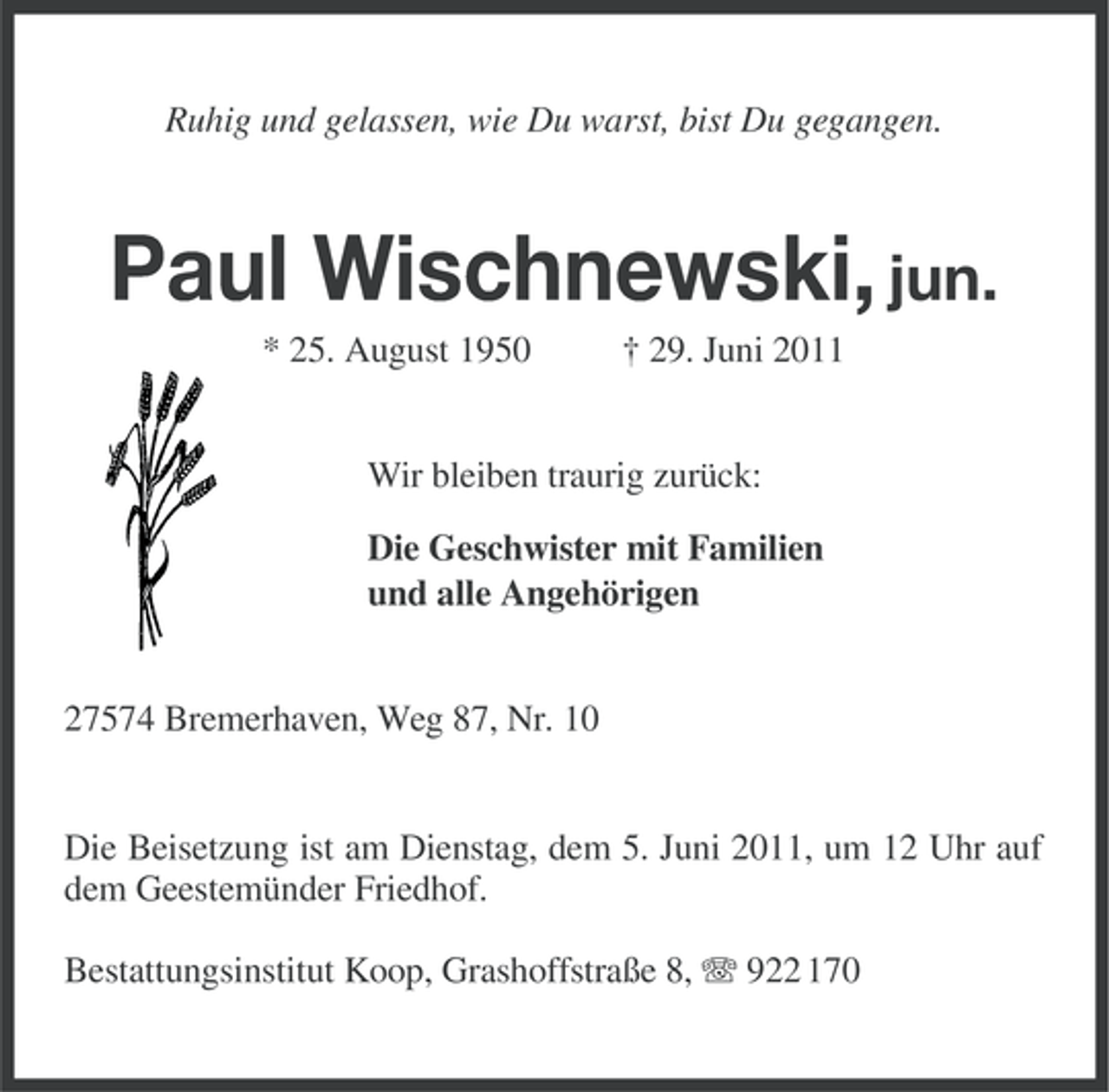 <p>Ruhig und gelassen, wie Du warst, bist Du gegangen.</p><p>Paul Wischnewski, jun.<br />* 25. August 1950</p><p>† 29. Juni 2011</p><p>Wir bleiben traurig zurück:<br />Die Geschwister mit Familien<br />und alle Angehörigen</p><p>27574 Bremerhaven, Weg 87, Nr. 10</p><p>Die Beisetzung ist am Dienstag, dem 5. Juni 2011, um 12 Uhr auf<br />dem Geestemünder Friedhof.<br />Bestattungsinstitut Koop, Grashoffstraße 8, 922 170</p>