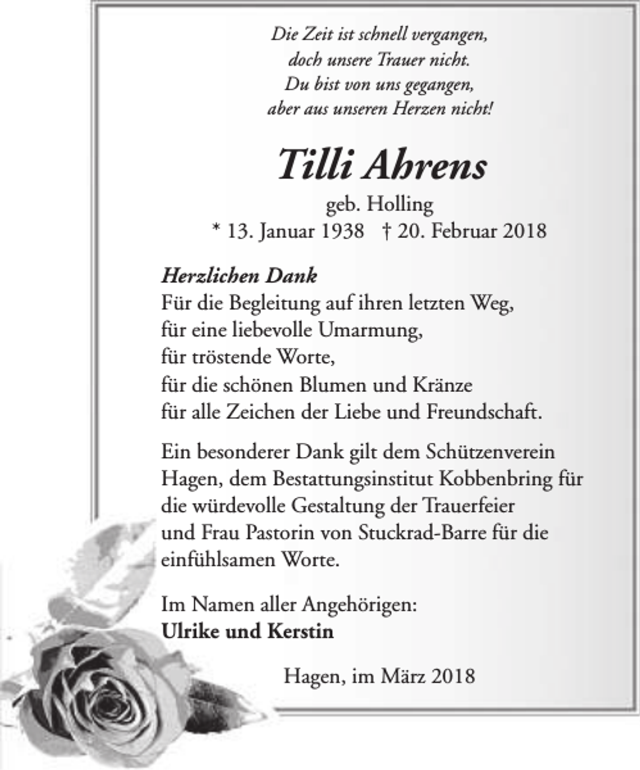 <p>Die Zeit ist schnell vergangen,<br />doch unsere Trauer nicht.<br />Du bist von uns gegangen,<br />aber aus unseren Herzen nicht!</p><p>Tilli Ahrens</p><p>geb. Holling<br />* 13. Januar 1938 † 20. Februar 2018<br />Herzlichen Dank<br />Für die Begleitung auf ihren letzten Weg,<br />für eine liebevolle Umarmung,<br />für tröstende Worte,<br />für die schönen Blumen und Kränze<br />für alle Zeichen der Liebe und Freundschaft.<br />Ein besonderer Dank gilt dem Schützenverein<br />Hagen, dem Bestattungsinstitut Kobbenbring für<br />die würdevolle Gestaltung der Trauerfeier<br />und Frau Pastorin von Stuckrad-Barre für die<br />einfühlsamen Worte.<br />Im Namen aller Angehörigen:<br />Ulrike und Kerstin<br />Hagen, im März 2018</p>