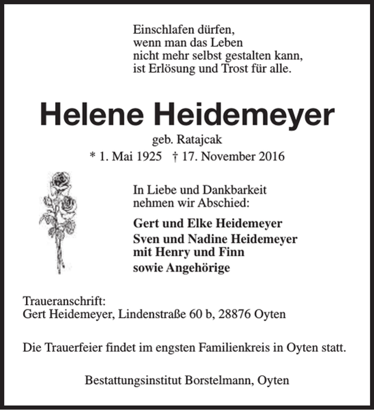 <p>Einschlafen dürfen,<br />wenn man das Leben<br />nicht mehr selbst gestalten kann,<br />ist Erlösung und Trost für alle.</p><p>Helene Heidemeyer<br />geb. Ratajcak<br />* 1. Mai 1925 † 17. November 2016<br />In Liebe und Dankbarkeit<br />nehmen wir Abschied:<br />Gert und Elke Heidemeyer<br />Sven und Nadine Heidemeyer<br />mit Henry und Finn<br />sowie Angehörige<br />Traueranschrift:<br />Gert Heidemeyer, Lindenstraße 60 b, 28876 Oyten<br />Die Trauerfeier findet im engsten Familienkreis in Oyten statt.<br />Bestattungsinstitut Borstelmann, Oyten</p>