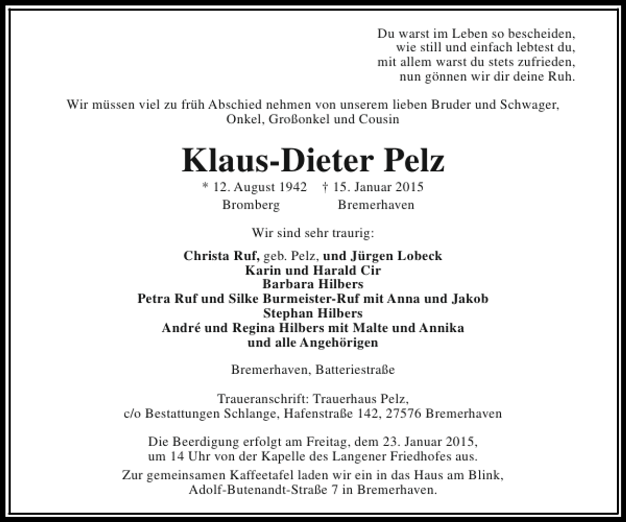 <p>Du warst im Leben so bescheiden,<br />wie still und einfach lebtest du,<br />mit allem warst du stets zufrieden,<br />nun gönnen wir dir deine Ruh.<br />Wir müssen viel zu früh Abschied nehmen von unserem lieben Bruder und Schwager,<br />Onkel, Großonkel und Cousin</p><p>Klaus-Dieter Pelz<br />* 12. August 1942<br />Bromberg</p><p>† 15. Januar 2015<br />Bremerhaven</p><p>Wir sind sehr traurig:<br />Christa Ruf, geb. Pelz, und Jürgen Lobeck<br />Karin und Harald Cir<br />Barbara Hilbers<br />Petra Ruf und Silke Burmeister-Ruf mit Anna und Jakob<br />Stephan Hilbers<br />André und Regina Hilbers mit Malte und Annika<br />und alle Angehörigen<br />Bremerhaven, Batteriestraße<br />Traueranschrift: Trauerhaus Pelz,<br />c/o Bestattungen Schlange, Hafenstraße 142, 27576 Bremerhaven<br />Die Beerdigung erfolgt am Freitag, dem 23. Januar 2015,<br />um 14 Uhr von der Kapelle des Langener Friedhofes aus.<br />Zur gemeinsamen Kaffeetafel laden wir ein in das Haus am Blink,<br />Adolf-Butenandt-Straße 7 in Bremerhaven.</p>