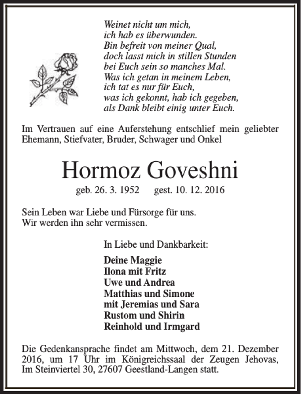 <p>Weinet nicht um mich,<br />ich hab es überwunden.<br />Bin befreit von meiner Qual,<br />doch lasst mich in stillen Stunden<br />bei Euch sein so manches Mal.<br />Was ich getan in meinem Leben,<br />ich tat es nur für Euch,<br />was ich gekonnt, hab ich gegeben,<br />als Dank bleibt einig unter Euch.<br />Im Vertrauen auf eine Auferstehung entschlief mein geliebter<br />Ehemann, Stiefvater, Bruder, Schwager und Onkel</p><p>Hormoz Goveshni<br />geb. 26. 3. 1952</p><p>gest. 10. 12. 2016</p><p>Sein Leben war Liebe und Fürsorge für uns.<br />Wir werden ihn sehr vermissen.<br />In Liebe und Dankbarkeit:<br />Deine Maggie<br />Ilona mit Fritz<br />Uwe und Andrea<br />Matthias und Simone<br />mit Jeremias und Sara<br />Rustom und Shirin<br />Reinhold und Irmgard<br />Die Gedenkansprache findet am Mittwoch, dem 21. Dezember<br />2016, um 17 Uhr im Königreichssaal der Zeugen Jehovas,<br />Im Steinviertel 30, 27607 Geestland-Langen statt.</p>