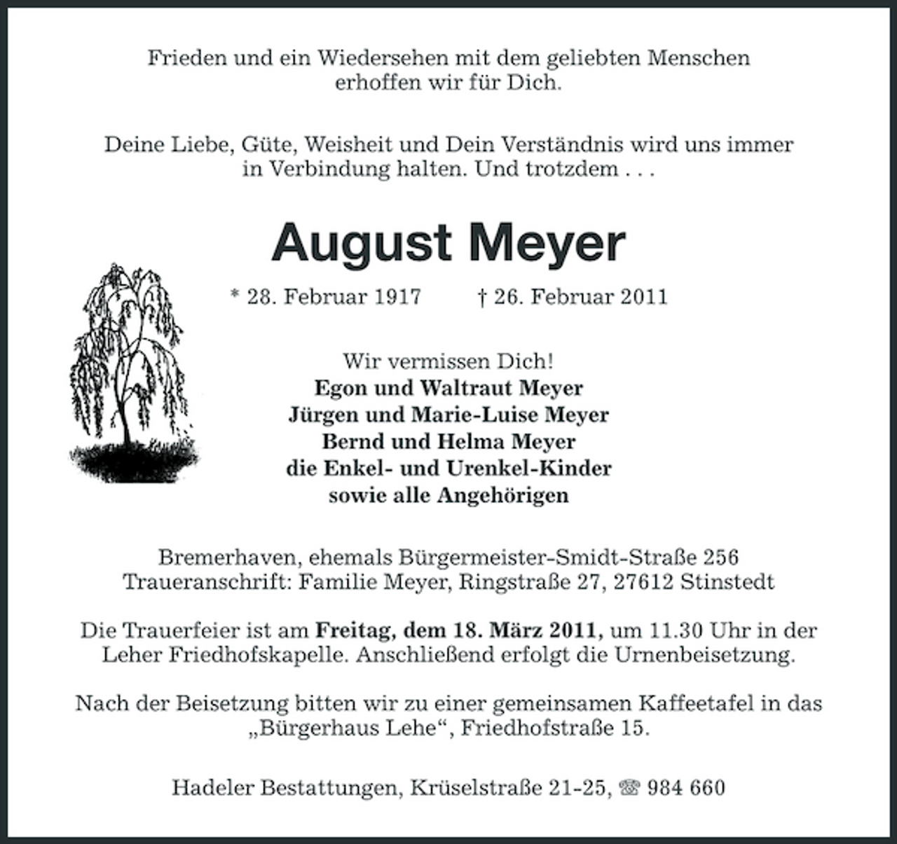 <p>Frieden und ein Wiedersehen mit dem geliebten Menschen erhoffen wir für Dich. Deine Liebe, Güte, Weisheit und Dein Verständnis wird uns immer in Verbindung halten. Und trotzdem . . .</p>
<p>August Meyer<br />* 28. Februar 1917 † 26. Februar 2011 Wir vermissen Dich! Egon und Waltraut Meyer Jürgen und Marie-Luise Meyer Bernd und Helma Meyer die Enkel- und Urenkel-Kinder sowie alle Angehörigen Bremerhaven, ehemals Bürgermeister-Smidt-Straße 256 Traueranschrift: Familie Meyer, Ringstraße 27, 27612 Stinstedt Die Trauerfeier ist am Freitag, dem 18. März 2011, um 11.30 Uhr in der Leher Friedhofskapelle. Anschließend erfolgt die Urnenbeisetzung. Nach der Beisetzung bitten wir zu einer gemeinsamen Kaffeetafel in das „Bürgerhaus Lehe“, Friedhofstraße 15. Hadeler Bestattungen, Krüselstraße 21-25, 984 660</p>