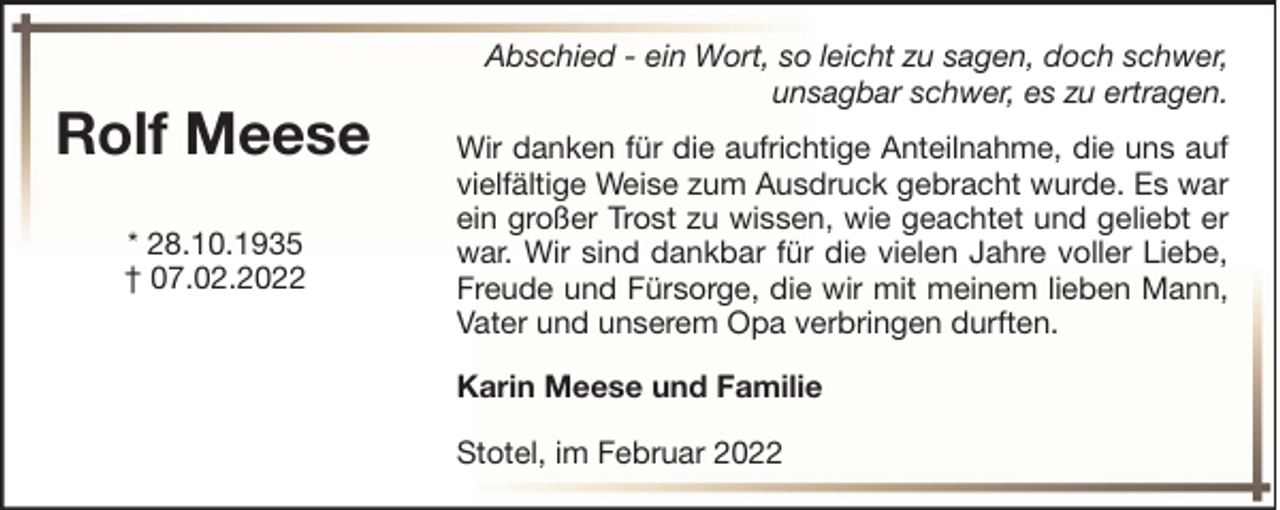 <p>Rolf Meese<br />* 28.10.1935<br />† 07.02.2022</p><p>Abschied - ein Wort, so leicht zu sagen, doch schwer,<br />unsagbar schwer, es zu ertragen.<br />Wir danken für die aufrichtige Anteilnahme, die uns auf<br />vielfältige Weise zum Ausdruck gebracht wurde. Es war<br />ein großer Trost zu wissen, wie geachtet und geliebt er<br />war. Wir sind dankbar für die vielen Jahre voller Liebe,<br />Freude und Fürsorge, die wir mit meinem lieben Mann,<br />Vater und unserem Opa verbringen durften.<br />Karin Meese und Familie<br />Stotel, im Februar 2022</p>