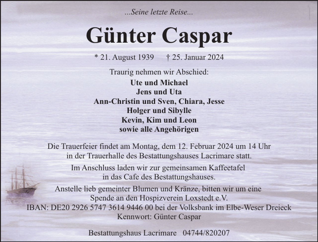 <p>...Seine letzte Reise...</p><p>Günter Caspar<br />* 21. August 1939</p><p>† 25. Januar 2024</p><p>Traurig nehmen wir Abschied:<br />Ute und Michael<br />Jens und Uta<br />Ann-Christin und Sven, Chiara, Jesse<br />Holger und Sibylle<br />Kevin, Kim und Leon<br />sowie alle Angehörigen<br />Die Trauerfeier findet am Montag, dem 12. Februar 2024 um 14 Uhr<br />in der Trauerhalle des Bestattungshauses Lacrimare statt.<br />Im Anschluss laden wir zur gemeinsamen Kaffeetafel<br />in das Cafe des Bestattungshauses.<br />Anstelle lieb gemeinter Blumen und Kränze, bitten wir um eine<br />Spende an den Hospizverein Loxstedt e.V.<br />IBAN: DE20 2926 5747 3614 9446 00 bei der Volksbank im Elbe-Weser Dreieck<br />Kennwort: Günter Caspar<br />Bestattungshaus Lacrimare 04744/820207</p>