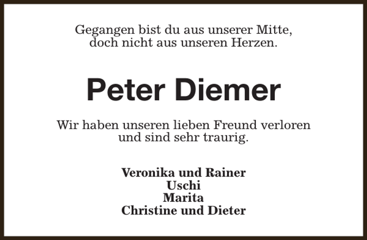 <p>Gegangen bist du aus unserer Mitte,<br />doch nicht aus unseren Herzen.</p><p>Peter Diemer<br />Wir haben unseren lieben Freund verloren<br />und sind sehr traurig.<br />Veronika und Rainer<br />Uschi<br />Marita<br />Christine und Dieter</p>