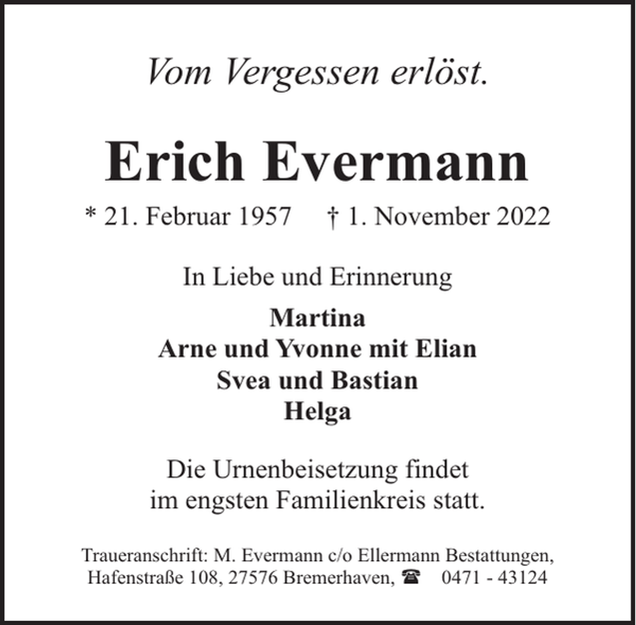 <p>Vom Vergessen erlöst.</p><p>Erich Evermann</p><p>* 21. Februar 1957</p><p>† 1. November 2022</p><p>In Liebe und Erinnerung<br />Martina<br />Arne und Yvonne mit Elian<br />Svea und Bastian<br />Helga<br />Die Urnenbeisetzung findet<br />im engsten Familienkreis statt.<br />Traueranschrift: M. Evermann c/o Ellermann Bestattungen,<br />Hafenstraße 108, 27576 Bremerhaven, ( 0471 - 43124</p>