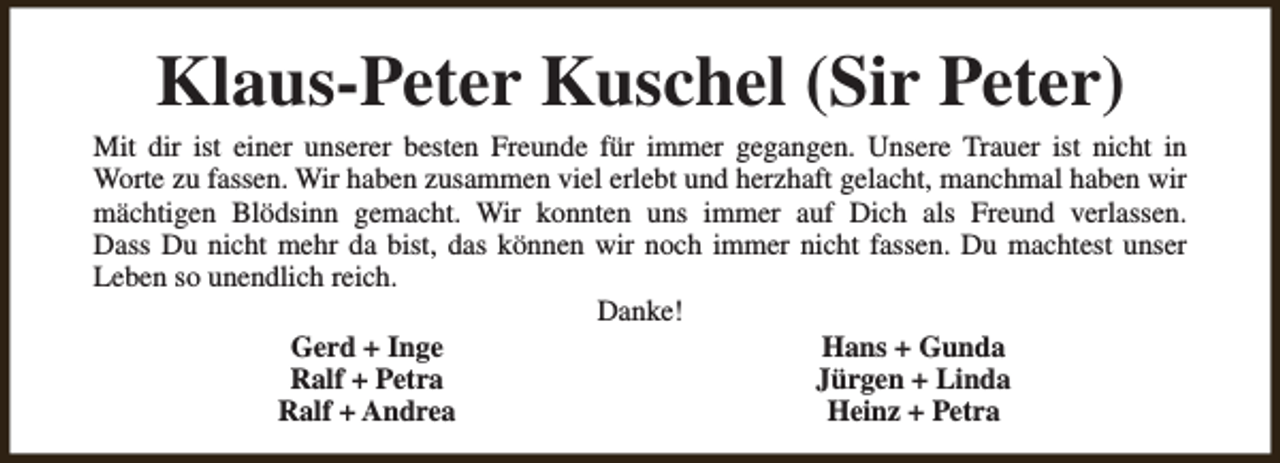 <p>Klaus-Peter Kuschel (Sir Peter)</p><p>Mit dir ist einer unserer besten Freunde für immer gegangen. Unsere Trauer ist nicht in<br />Worte zu fassen. Wir haben zusammen viel erlebt und herzhaft gelacht, manchmal haben wir<br />mächtigen Blödsinn gemacht. Wir konnten uns immer auf Dich als Freund verlassen.<br />Dass Du nicht mehr da bist, das können wir noch immer nicht fassen. Du machtest unser<br />Leben so unendlich reich.<br />Danke!<br />Gerd + Inge<br />Hans + Gunda<br />Ralf + Petra<br />Jürgen + Linda<br />Ralf + Andrea<br />Heinz + Petra</p>