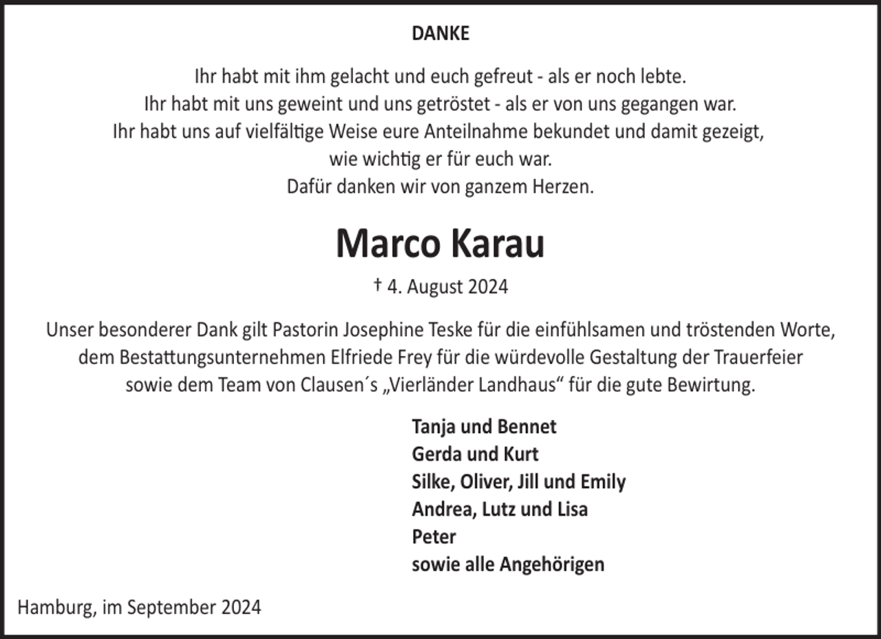 <p>DANKE<br />Ihr habt mit ihm gelacht und euch gefreut ­ als er noch lebte.<br />Ihr habt mit uns geweint und uns getröstet ­ als er von uns gegangen war.<br />Ihr habt uns auf vielfältige Weise eure Anteilnahme bekundet und damit gezeigt,<br />wie wichtig er für euch war.<br />Dafür danken wir von ganzem Herzen.</p>
<p>Marco Karau<br />† 4. August 2024<br />Unser besonderer Dank gilt Pastorin Josephine Teske für die einfühlsamen und tröstenden Worte,<br />dem Besta"ungsunternehmen Elfriede Frey für die würdevolle Gestaltung der Trauerfeier<br />sowie dem Team von Clausen´s „Vierländer Landhaus“ für die gute Bewirtung.<br />Tanja und Bennet<br />Gerda und Kurt<br />Silke, Oliver, Jill und Emily<br />Andrea, Lutz und Lisa<br />Peter<br />sowie alle Angehörigen<br />Hamburg, im September 2024</p>