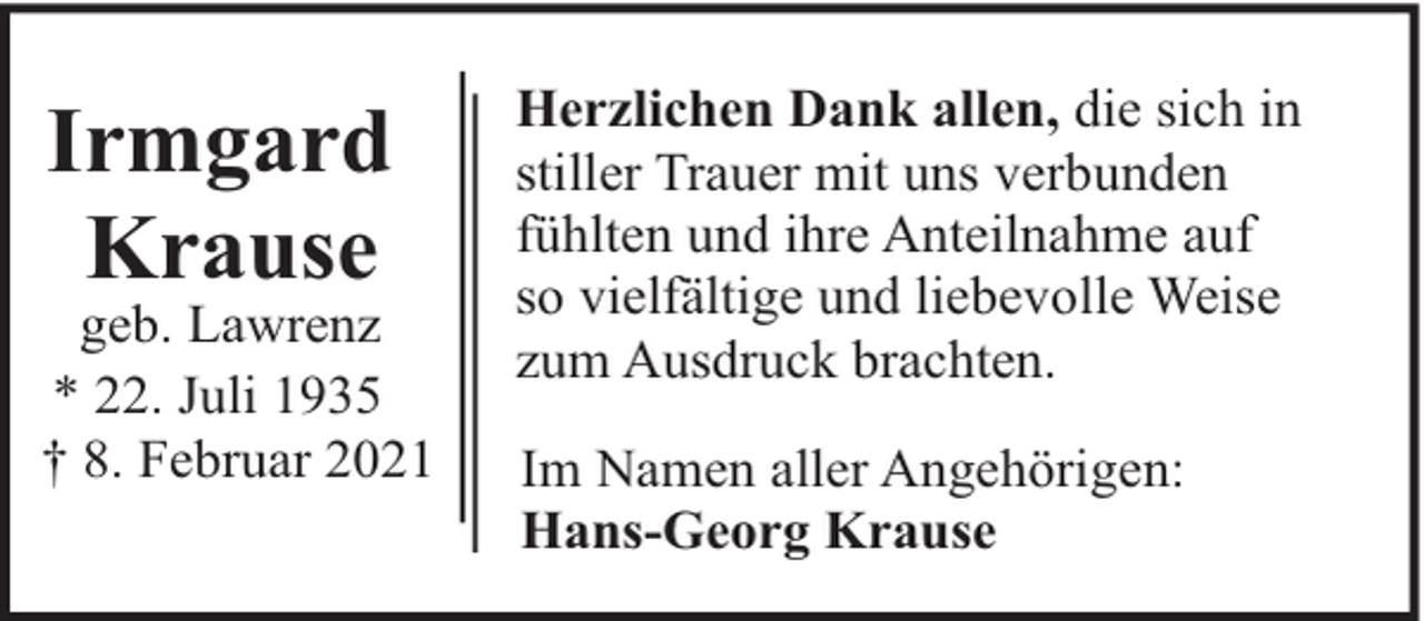 <p>Irmgard<br />Krause</p><p>geb. Lawrenz<br />* 22. Juli 1935<br />† 8. Februar 2021</p><p>Herzlichen Dank allen, die sich in<br />stiller Trauer mit uns verbunden<br />fühlten und ihre Anteilnahme auf<br />so vielfältige und liebevolle Weise<br />zum Ausdruck brachten.<br />Im Namen aller Angehörigen:<br />Hans-Georg Krause</p>