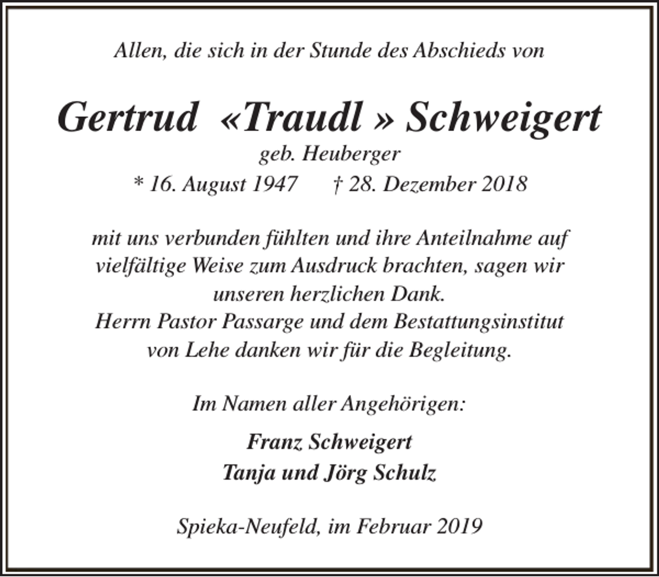 <p>Allen, die sich in der Stunde des Abschieds von</p><p>Gertrud «Traudl » Schweigert<br />geb. Heuberger<br />* 16. August 1947<br />† 28. Dezember 2018</p><p>mit uns verbunden fühlten und ihre Anteilnahme auf<br />vielfältige Weise zum Ausdruck brachten, sagen wir<br />unseren herzlichen Dank.<br />Herrn Pastor Passarge und dem Bestattungsinstitut<br />von Lehe danken wir für die Begleitung.<br />Im Namen aller Angehörigen:<br />Franz Schweigert<br />Tanja und Jörg Schulz<br />Spieka-Neufeld, im Februar 2019</p>