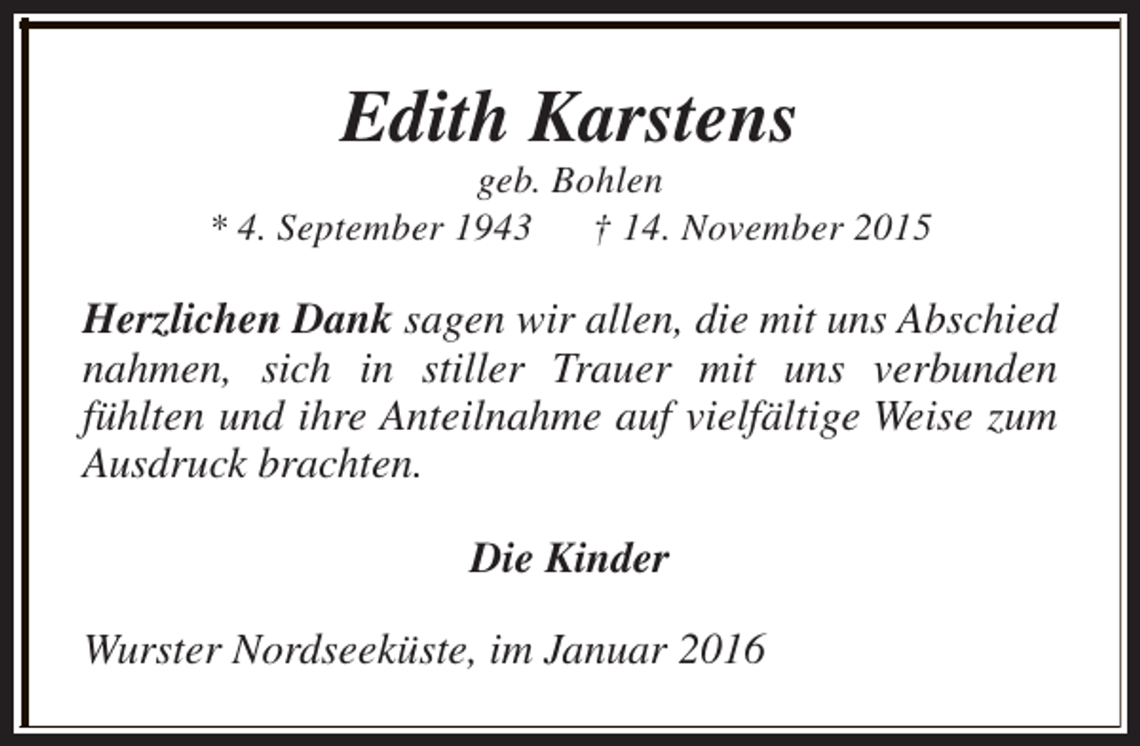 <p>Edith Karstens</p><p>geb. Bohlen<br />* 4. September 1943<br />† 14. November 2015</p><p>Herzlichen Dank sagen wir allen, die mit uns Abschied<br />nahmen, sich in stiller Trauer mit uns verbunden<br />fühlten und ihre Anteilnahme auf vielfältige Weise zum<br />Ausdruck brachten.<br />Die Kinder<br />Wurster Nordseeküste, im Januar 2016</p>