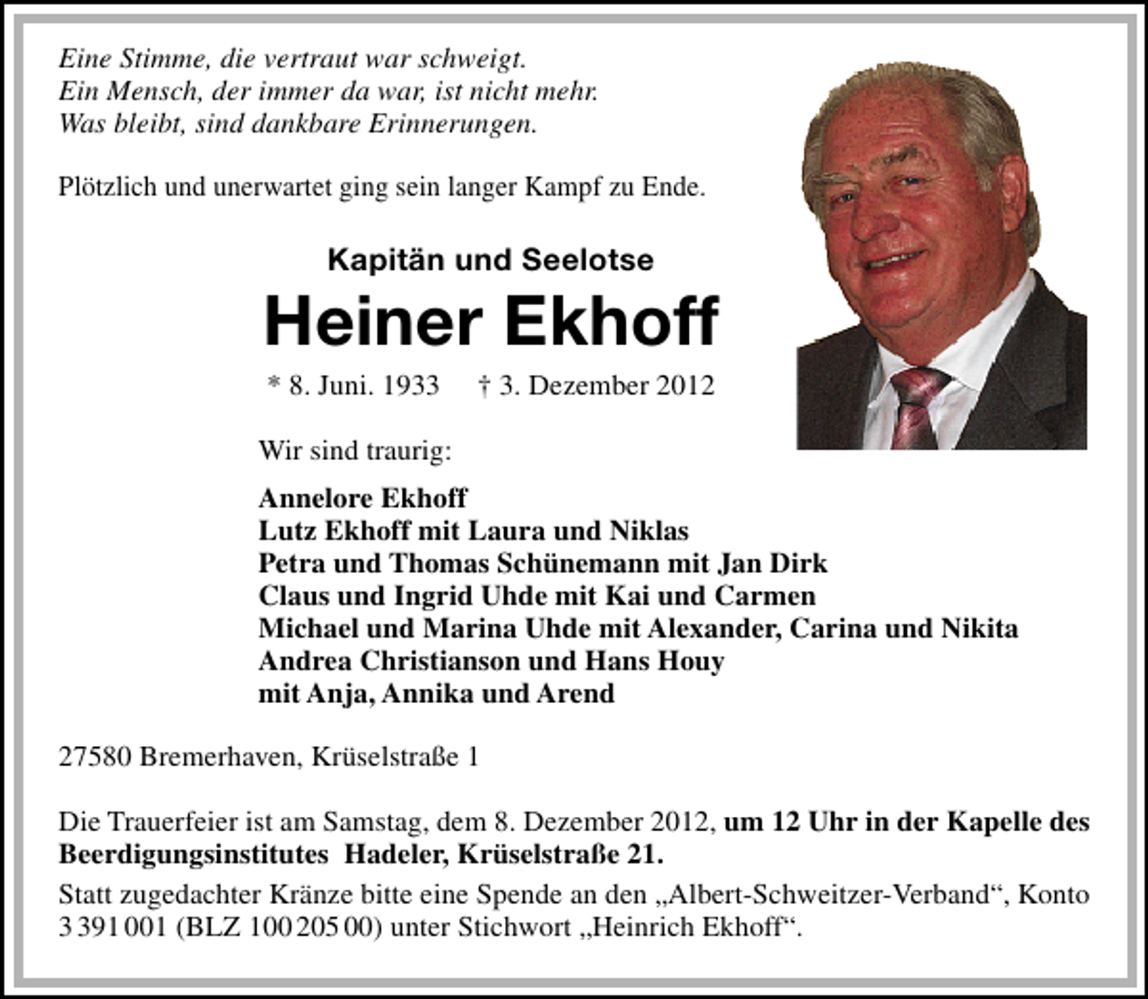 <p>Eine Stimme, die vertraut war schweigt.<br />Ein Mensch, der immer da war, ist nicht mehr.<br />Was bleibt, sind dankbare Erinnerungen.<br />Plötzlich und unerwartet ging sein langer Kampf zu Ende.</p>
<p>Kapitän und Seelotse</p>
<p>Heiner Ekhoff<br />* 8. Juni. 1933</p>
<p>† 3. Dezember 2012</p>
<p>Wir sind traurig:<br />Annelore Ekhoff<br />Lutz Ekhoff mit Laura und Niklas<br />Petra und Thomas Schünemann mit Jan Dirk<br />Claus und Ingrid Uhde mit Kai und Carmen<br />Michael und Marina Uhde mit Alexander, Carina und Nikita<br />Andrea Christianson und Hans Houy<br />mit Anja, Annika und Arend<br />27580 Bremerhaven, Krüselstraße 1<br />Die Trauerfeier ist am Samstag, dem 8. Dezember 2012, um 12 Uhr in der Kapelle des<br />Beerdigungsinstitutes Hadeler, Krüselstraße 21.<br />Statt zugedachter Kränze bitte eine Spende an den „Albert-Schweitzer-Verband“, Konto<br />91 001 (BLZ 100 205 00) unter Stichwort „Heinrich Ekhoff“.</p>