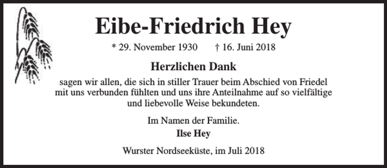 <p>Eibe-Friedrich Hey<br />* 29. November 1930</p><p>† 16. Juni 2018</p><p>Herzlichen Dank<br />sagen wir allen, die sich in stiller Trauer beim Abschied von Friedel<br />mit uns verbunden fühlten und uns ihre Anteilnahme auf so vielfältige<br />und liebevolle Weise bekundeten.<br />Im Namen der Familie.<br />Ilse Hey<br />Wurster Nordseeküste, im Juli 2018</p>