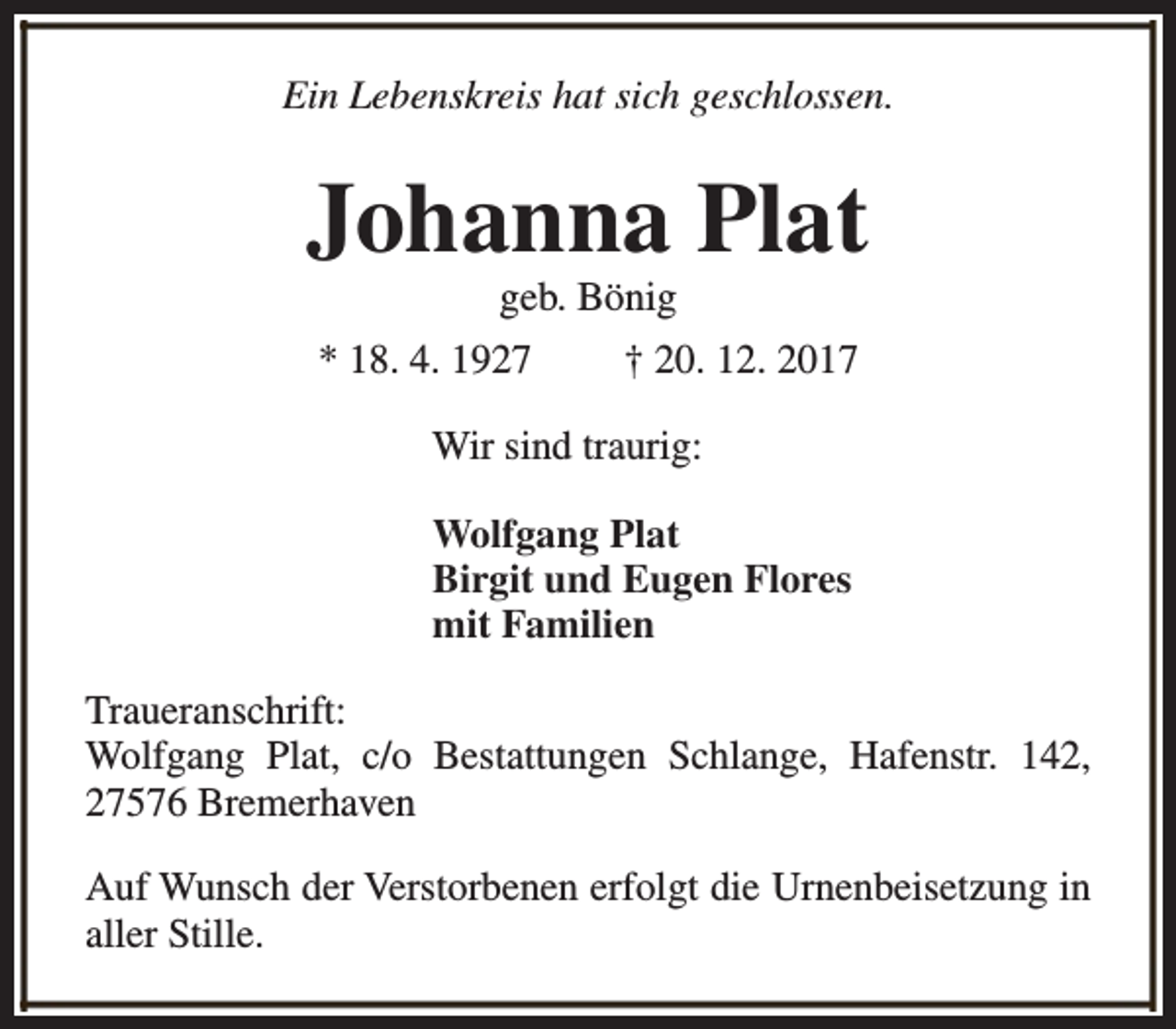 <p>Ein Lebenskreis hat sich geschlossen.</p><p>Johanna Plat<br />geb. Bönig</p><p>* 18. 4. 1927</p><p>† 20. 12. 2017</p><p>Wir sind traurig:<br />Wolfgang Plat<br />Birgit und Eugen Flores<br />mit Familien<br />Traueranschrift:<br />Wolfgang Plat, c/o Bestattungen Schlange, Hafenstr. 142,<br />27576 Bremerhaven<br />Auf Wunsch der Verstorbenen erfolgt die Urnenbeisetzung in<br />aller Stille.</p>