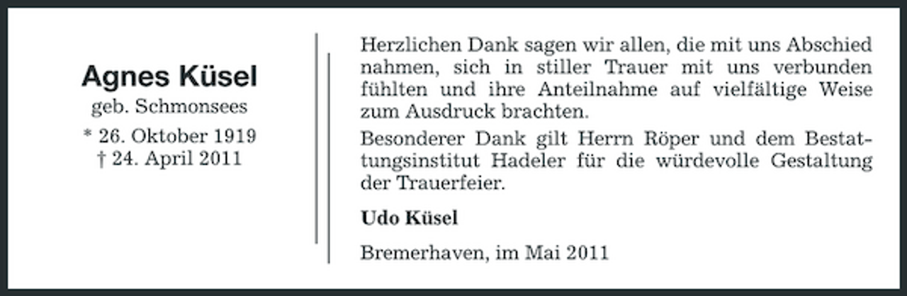 <p>Agnes Küsel<br />geb. Schmonsees * 26. Oktober 1919 † 24. April 2011</p><p>Herzlichen Dank sagen wir allen, die mit uns Abschied nahmen, sich in stiller Trauer mit uns verbunden fühlten und ihre Anteilnahme auf vielfältige Weise zum Ausdruck brachten. Besonderer Dank gilt Herrn Röper und dem Bestattungsinstitut Hadeler für die würdevolle Gestaltung der Trauerfeier. Udo Küsel Bremerhaven, im Mai 2011</p>