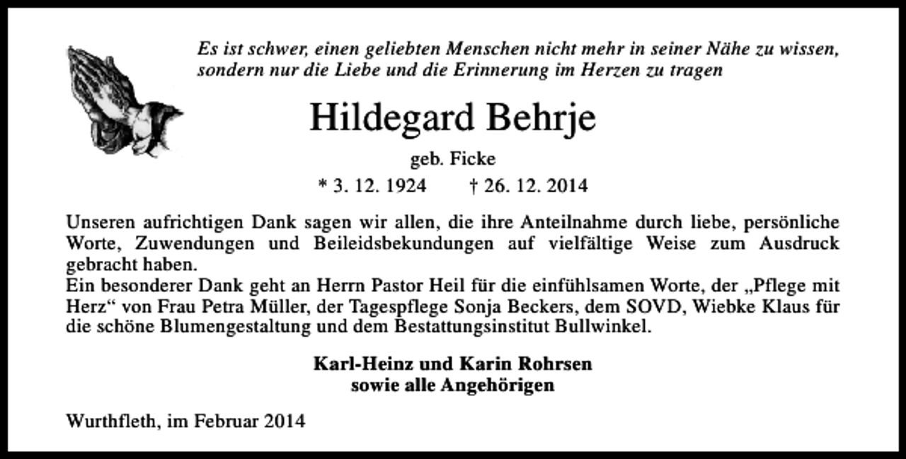 <p>Es ist schwer, einen geliebten Menschen nicht mehr in seiner Nähe zu wissen,<br />sondern nur die Liebe und die Erinnerung im Herzen zu tragen</p><p>Hildegard Behrje<br />geb. Ficke<br />* 3. 12. 1924<br />† 26. 12. 2014</p><p>Unseren aufrichtigen Dank sagen wir allen, die ihre Anteilnahme durch liebe, persönliche<br />Worte, Zuwendungen und Beileidsbekundungen auf vielfältige Weise zum Ausdruck<br />gebracht haben.<br />Ein besonderer Dank geht an Herrn Pastor Heil für die einfühlsamen Worte, der „Pflege mit<br />Herz“ von Frau Petra Müller, der Tagespflege Sonja Beckers, dem SOVD, Wiebke Klaus für<br />die schöne Blumengestaltung und dem Bestattungsinstitut Bullwinkel.<br />Karl-Heinz und Karin Rohrsen<br />sowie alle Angehörigen<br />Wurthfleth, im Februar 2014</p>