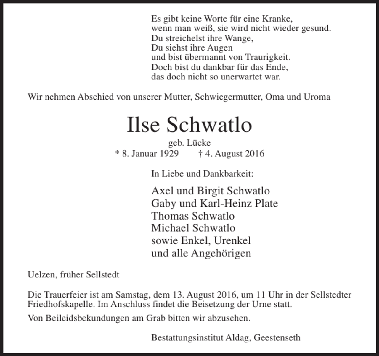 <p>Es gibt keine Worte für eine Kranke,<br />wenn man weiß, sie wird nicht wieder gesund.<br />Du streichelst ihre Wange,<br />Du siehst ihre Augen<br />und bist übermannt von Traurigkeit.<br />Doch bist du dankbar für das Ende,<br />das doch nicht so unerwartet war.<br />Wir nehmen Abschied von unserer Mutter, Schwiegermutter, Oma und Uroma</p><p>Ilse Schwatlo</p><p>geb. Lücke<br />* 8. Januar 1929<br />† 4. August 2016<br />In Liebe und Dankbarkeit:</p><p>Axel und Birgit Schwatlo<br />Gaby und Karl-Heinz Plate<br />Thomas Schwatlo<br />Michael Schwatlo<br />sowie Enkel, Urenkel<br />und alle Angehörigen<br />Uelzen, früher Sellstedt<br />Die Trauerfeier ist am Samstag, dem 13. August 2016, um 11 Uhr in der Sellstedter<br />Friedhofskapelle. Im Anschluss findet die Beisetzung der Urne statt.<br />Von Beileidsbekundungen am Grab bitten wir abzusehen.<br />Bestattungsinstitut Aldag, Geestenseth</p>