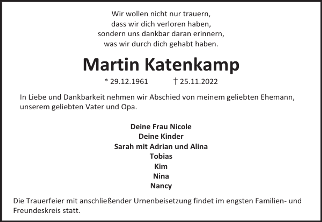 <p>Wir wollen nicht nur trauern,<br />dass wir dich verloren haben,<br />sondern uns dankbar daran erinnern,<br />was wir durch dich gehabt haben.</p><p>Martin Katenkamp<br />* 29.12.1961</p><p>† 25.11.2022</p><p>In Liebe und Dankbarkeit nehmen wir Abschied von meinem geliebten Ehemann,<br />unserem geliebten Vater und Opa.<br />Deine Frau Nicole<br />Deine Kinder<br />Sarah mit Adrian und Alina<br />Tobias<br />Kim<br />Nina<br />Nancy<br />Die Trauerfeier mit anschließender Urnenbeisetzung findet im engsten Familien- und<br />Freundeskreis statt.</p>