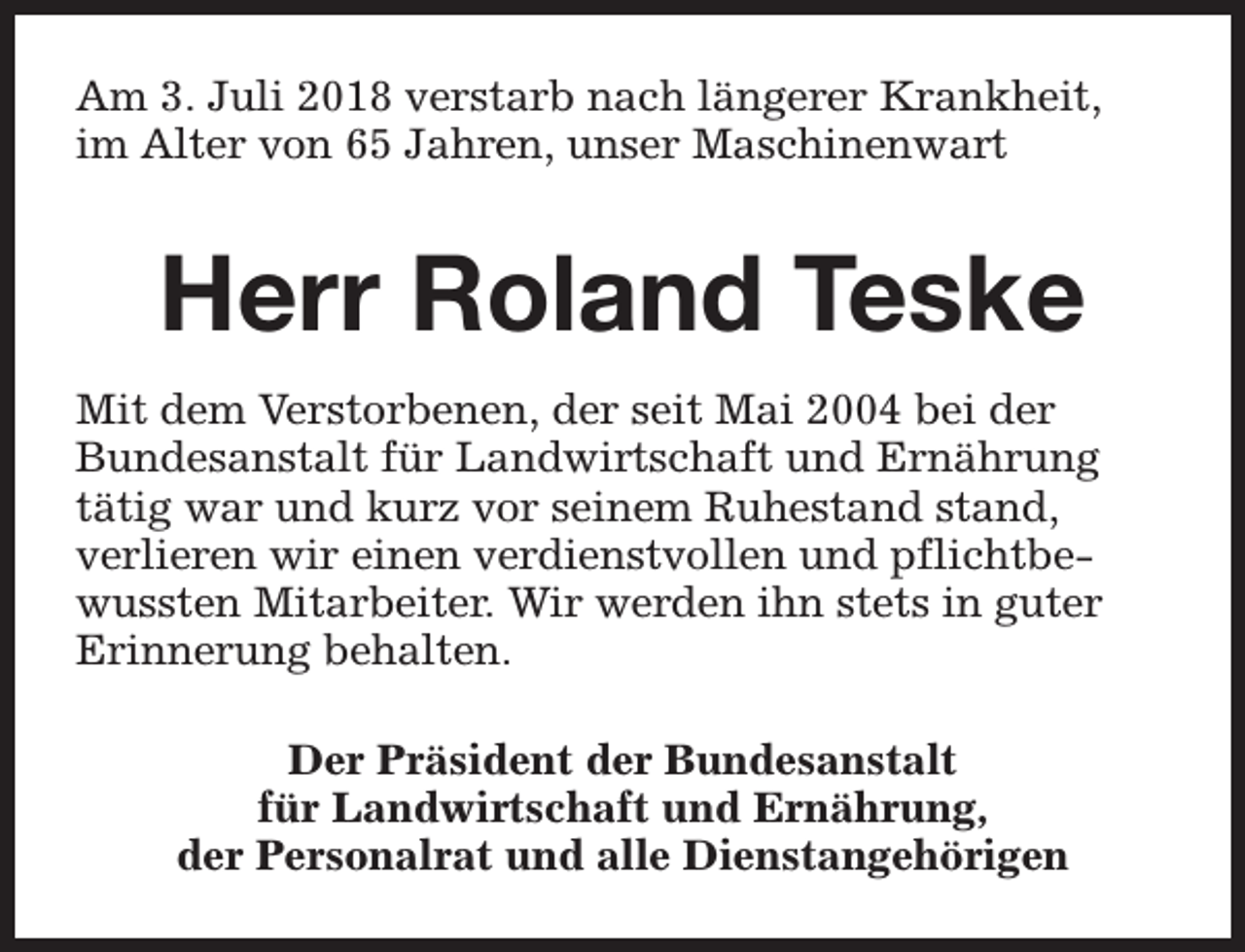 <p>Am 3. Juli 2018 verstarb nach längerer Krankheit,<br />im Alter von 65 Jahren, unser Maschinenwart</p><p>Herr Roland Teske<br />Mit dem Verstorbenen, der seit Mai 2004 bei der<br />Bundesanstalt für Landwirtschaft und Ernährung<br />tätig war und kurz vor seinem Ruhestand stand,<br />verlieren wir einen verdienstvollen und pflichtbewussten Mitarbeiter. Wir werden ihn stets in guter<br />Erinnerung behalten.<br />Der Präsident der Bundesanstalt<br />für Landwirtschaft und Ernährung,<br />der Personalrat und alle Dienstangehörigen</p>