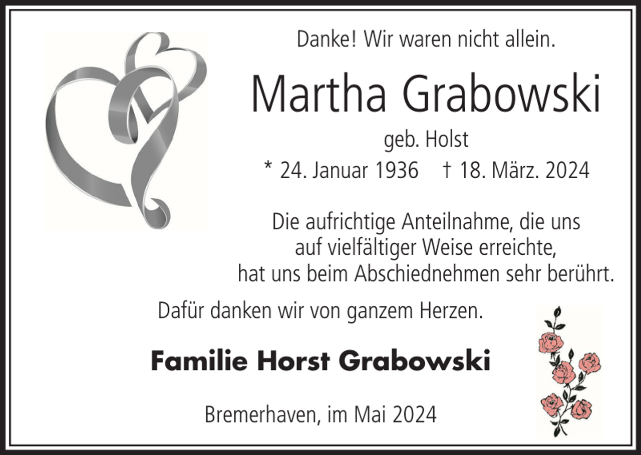<p>Danke! Wir waren nicht allein.</p><p>Martha Grabowski<br />geb. Holst<br />* 24. Januar 1936 † 18. März. 2024<br />Die aufrichtige Anteilnahme, die uns<br />auf vielfältiger Weise erreichte,<br />hat uns beim Abschiednehmen sehr berührt.<br />Dafür danken wir von ganzem Herzen.</p><p>Familie Horst Grabowski<br />Bremerhaven, im Mai 2024</p>