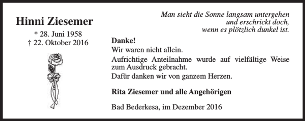 <p>Hinni Ziesemer<br />* 28. Juni 1958<br />† 22. Oktober 2016</p><p>Man sieht die Sonne langsam untergehen<br />und erschrickt doch,<br />wenn es plötzlich dunkel ist.<br />Danke!<br />Wir waren nicht allein.<br />Aufrichtige Anteilnahme wurde auf vielfältige Weise<br />zum Ausdruck gebracht.<br />Dafür danken wir von ganzem Herzen.<br />Rita Ziesemer und alle Angehörigen<br />Bad Bederkesa, im Dezember 2016</p>