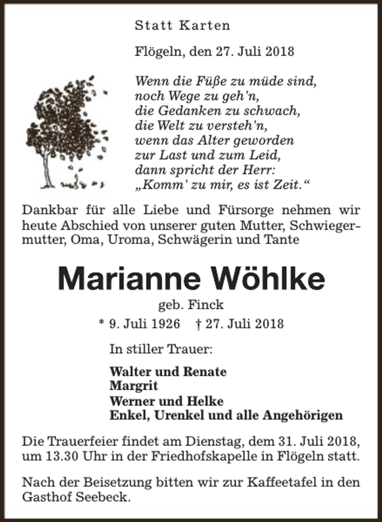<p>S t a t t K a rt en<br />Flögeln, den 27. Juli 2018<br />Wenn die Füße zu müde sind,<br />noch Wege zu geh'n,<br />die Gedanken zu schwach,<br />die Welt zu versteh'n,<br />wenn das Alter geworden<br />zur Last und zum Leid,<br />dann spricht der Herr:<br />„Komm' zu mir, es ist Zeit.“<br />Dankbar für alle Liebe und Fürsorge nehmen wir<br />heute Abschied von unserer guten Mutter, Schwiegermutter, Oma, Uroma, Schwägerin und Tante</p><p>geb. Finck<br />* 9. Juli 1926 † 27. Juli 2018<br />In stiller Trauer:<br />Walter und Renate<br />Margrit<br />Werner und Helke<br />Enkel, Urenkel und alle Angehörigen<br />Die Trauerfeier findet am Dienstag, dem 31. Juli 2018,<br />um 13.30 Uhr in der Friedhofskapelle in Flögeln statt.<br />Nach der Beisetzung bitten wir zur Kaffeetafel in den<br />Gasthof Seebeck.</p>