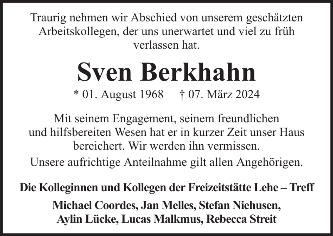 <p>Traurig nehmen wir Abschied von unserem geschätzten<br />Arbeitskollegen, der uns unerwartet und viel zu früh<br />verlassen hat.</p><p>Sven Berkhahn</p><p>* 01. August 1968</p><p>† 07. März 2024</p><p>Mit seinem Engagement, seinem freundlichen<br />und hilfsbereiten Wesen hat er in kurzer Zeit unser Haus<br />bereichert. Wir werden ihn vermissen.<br />Unsere aufrichtige Anteilnahme gilt allen Angehörigen.<br />Die Kolleginnen und Kollegen der Freizeitstätte Lehe – Treff<br />Michael Coordes, Jan Melles, Stefan Niehusen,<br />Aylin Lücke, Lucas Malkmus, Rebecca Streit</p>