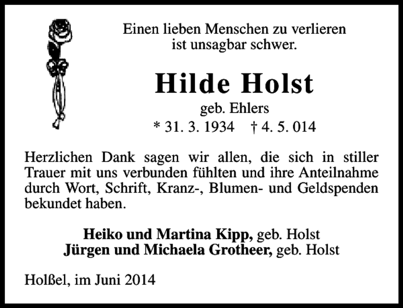 <p>Einen lieben Menschen zu verlieren<br />ist unsagbar schwer.</p><p>Hilde Holst</p><p>geb. Ehlers<br />* 31. 3. 1934 † 4. 5. 014<br />Herzlichen Dank sagen wir allen, die sich in stiller<br />Trauer mit uns verbunden fühlten und ihre Anteilnahme<br />durch Wort, Schrift, Kranz-, Blumen- und Geldspenden<br />bekundet haben.<br />Heiko und Martina Kipp, geb. Holst<br />Jürgen und Michaela Grotheer, geb. Holst<br />Holßel, im Juni 2014</p>