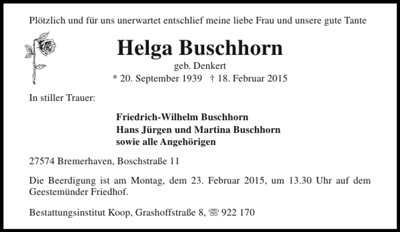 <p>Plötzlich und für uns unerwartet entschlief meine liebe Frau und unsere gute Tante</p><p>Helga Buschhorn</p><p>geb. Denkert<br />* 20. September 1939 † 18. Februar 2015<br />In stiller Trauer:<br />Friedrich-Wilhelm Buschhorn<br />Hans Jürgen und Martina Buschhorn<br />sowie alle Angehörigen<br />27574 Bremerhaven, Boschstraße 11<br />Die Beerdigung ist am Montag, dem 23. Februar 2015, um 13.30 Uhr auf dem<br />Geestemünder Friedhof.<br />Bestattungsinstitut Koop, Grashoffstraße 8, s 922 170</p>