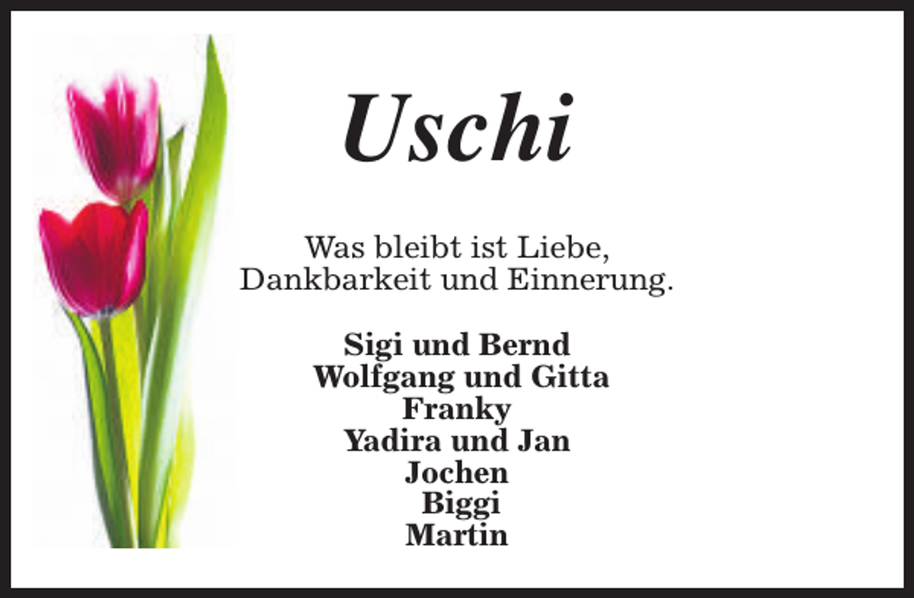 <p>Uschi<br />Was bleibt ist Liebe,<br />Dankbarkeit und Einnerung.<br />Sigi und Bernd<br />Wolfgang und Gitta<br />Franky<br />Yadira und Jan<br />Jochen<br />Biggi<br />Martin</p>