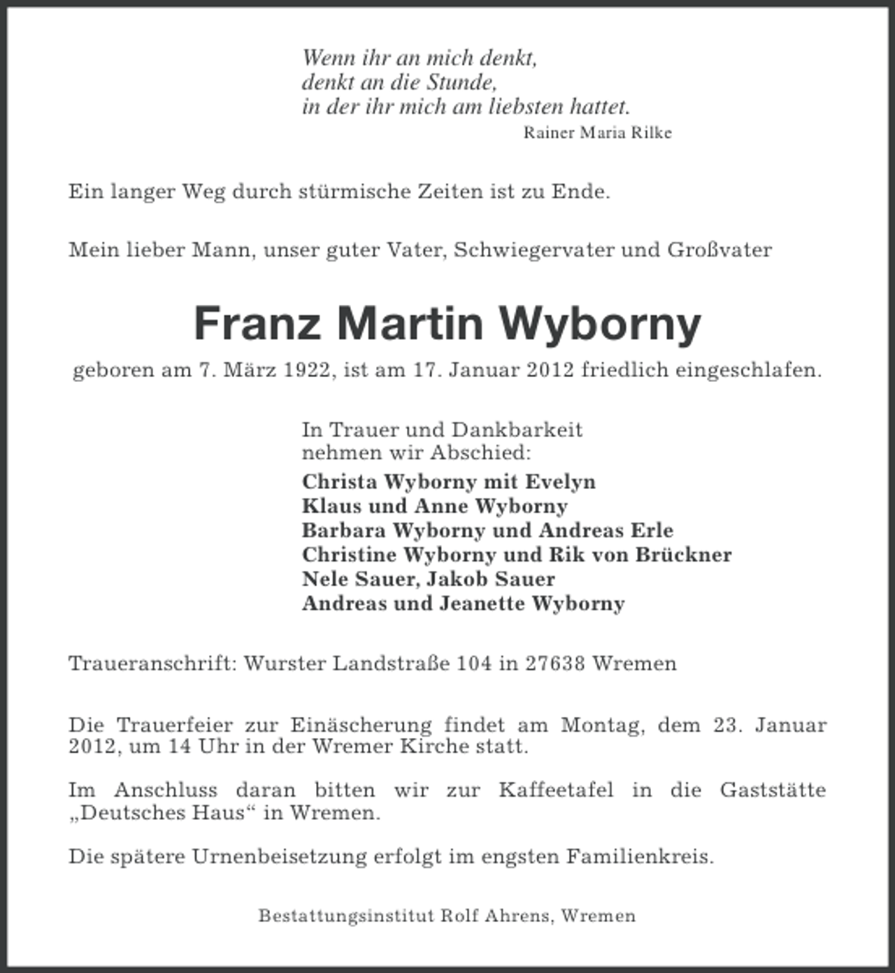 <p>Wenn ihr an mich denkt,<br />denkt an die Stunde,<br />in der ihr mich am liebsten hattet.<br />Rainer Maria Rilke</p><p>Ein langer Weg durch stürmische Zeiten ist zu Ende.<br />Mein lieber Mann, unser guter Vater, Schwiegervater und Großvater</p><p>Franz Martin Wyborny<br />geboren am 7. März 1922, ist am 17. Januar 2012 friedlich eingeschlafen.<br />In Trauer und Dankbarkeit<br />nehmen wir Abschied:<br />Christa Wyborny mit Evelyn<br />Klaus und Anne Wyborny<br />Barbara Wyborny und Andreas Erle<br />Christine Wyborny und Rik von Brückner<br />Nele Sauer, Jakob Sauer<br />Andreas und Jeanette Wyborny<br />Traueranschrift: Wurster Landstraße 104 in 27638 Wremen<br />Die Trauerfeier zur Einäscherung findet am Montag, dem 23. Januar<br />2012, um 14 Uhr in der Wremer Kirche statt.<br />Im Anschluss daran bitten wir zur Kaffeetafel in die Gaststätte<br />„Deutsches Haus“ in Wremen.<br />Die spätere Urnenbeisetzung erfolgt im engsten Familienkreis.<br />Bestattungsinstitut Rolf Ahrens, Wremen</p>