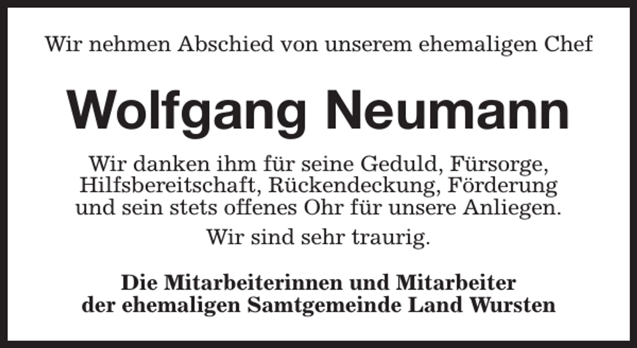 <p>Wir nehmen Abschied von unserem ehemaligen Chef</p><p>Wolfgang Neumann<br />Wir danken ihm für seine Geduld, Fürsorge,<br />Hilfsbereitschaft, Rückendeckung, Förderung<br />und sein stets offenes Ohr für unsere Anliegen.<br />Wir sind sehr traurig.<br />Die Mitarbeiterinnen und Mitarbeiter<br />der ehemaligen Samtgemeinde Land Wursten</p>