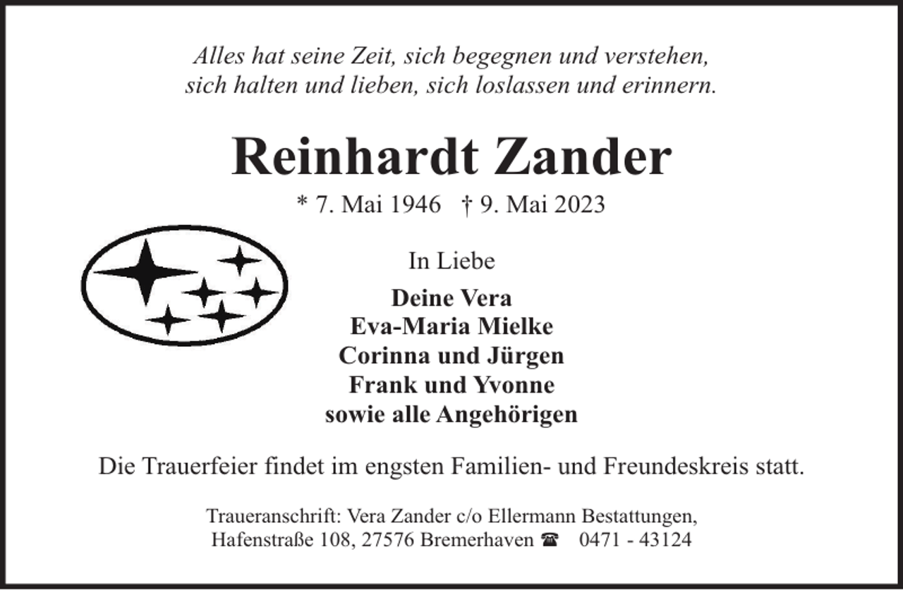 <p>Alles hat seine Zeit, sich begegnen und verstehen,<br />sich halten und lieben, sich loslassen und erinnern.</p><p>Reinhardt Zander<br />* 7. Mai 1946 † 9. Mai 2023<br />In Liebe<br />Deine Vera<br />Eva-Maria Mielke<br />Corinna und Jürgen<br />Frank und Yvonne<br />sowie alle Angehörigen<br />Die Trauerfeier findet im engsten Familien- und Freundeskreis statt.<br />Traueranschrift: Vera Zander c/o Ellermann Bestattungen,<br />Hafenstraße 108, 27576 Bremerhaven ( 0471 - 43124</p>
