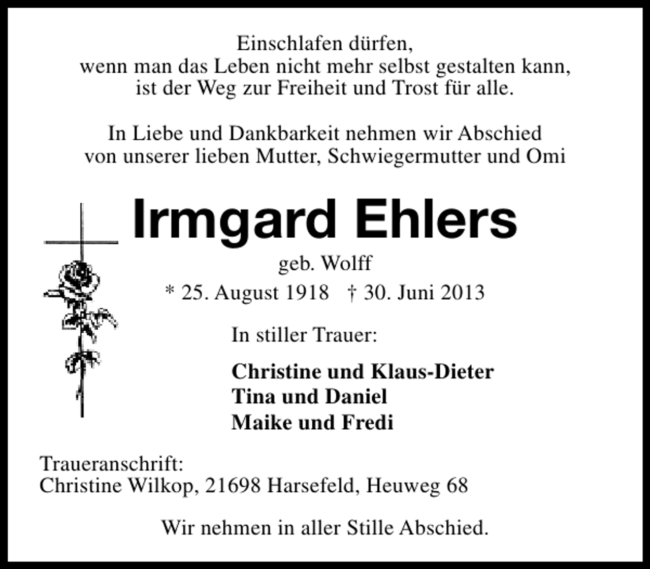<p>Einschlafen dürfen,<br />wenn man das Leben nicht mehr selbst gestalten kann,<br />ist der Weg zur Freiheit und Trost für alle.<br />In Liebe und Dankbarkeit nehmen wir Abschied<br />von unserer lieben Mutter, Schwiegermutter und Omi</p><p>Irmgard Ehlers<br />geb. Wolff<br />* 25. August 1918 † 30. Juni 2013<br />In stiller Trauer:<br />Christine und Klaus-Dieter<br />Tina und Daniel<br />Maike und Fredi<br />Traueranschrift:<br />Christine Wilkop, 21698 Harsefeld, Heuweg 68<br />Wir nehmen in aller Stille Abschied.</p>