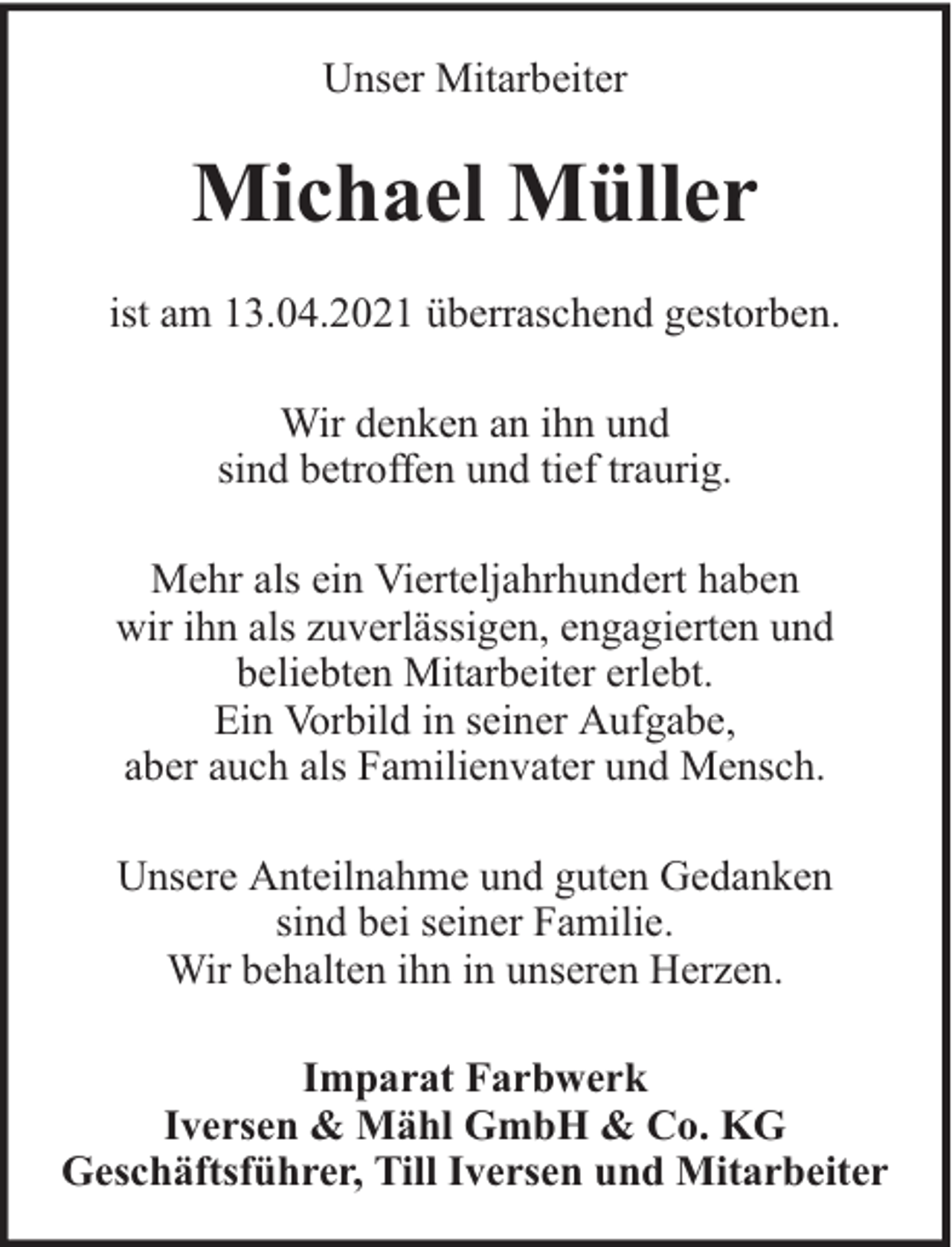 <p>Unser Mitarbeiter</p><p>Michael Müller<br />ist am 13.04.2021 überraschend gestorben.<br />Wir denken an ihn und<br />sind betroffen und tief traurig.<br />Mehr als ein Vierteljahrhundert haben<br />wir ihn als zuverlässigen, engagierten und<br />beliebten Mitarbeiter erlebt.<br />Ein Vorbild in seiner Aufgabe,<br />aber auch als Familienvater und Mensch.<br />Unsere Anteilnahme und guten Gedanken<br />sind bei seiner Familie.<br />Wir behalten ihn in unseren Herzen.<br />Imparat Farbwerk<br />Iversen &amp; Mähl GmbH &amp; Co. KG<br />Geschäftsführer, Till Iversen und Mitarbeiter</p>
