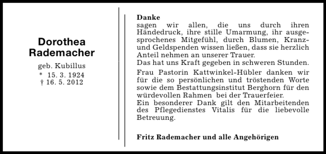 <p>Dorothea<br />Rademacher<br />geb. Kubillus<br />* 15. 3. 1924<br />† 16. 5. 2012</p><p>Danke<br />sagen wir allen, die uns durch ihren<br />Händedruck, ihre stille Umarmung, ihr ausgesprochenes Mitgefühl, durch Blumen, Kranzund Geldspenden wissen ließen, dass sie herzlich<br />Anteil nehmen an unserer Trauer.<br />Das hat uns Kraft gegeben in schweren Stunden.<br />Frau Pastorin Kattwinkel-Hübler danken wir<br />für die so persönlichen und tröstenden Worte<br />sowie dem Bestattungsinstitut Berghorn für den<br />würdevollen Rahmen bei der Trauerfeier.<br />Ein besonderer Dank gilt den Mitarbeitenden<br />des Pflegedienstes Vitalis für die liebevolle<br />Betreuung.<br />Fritz Rademacher und alle Angehörigen</p>
