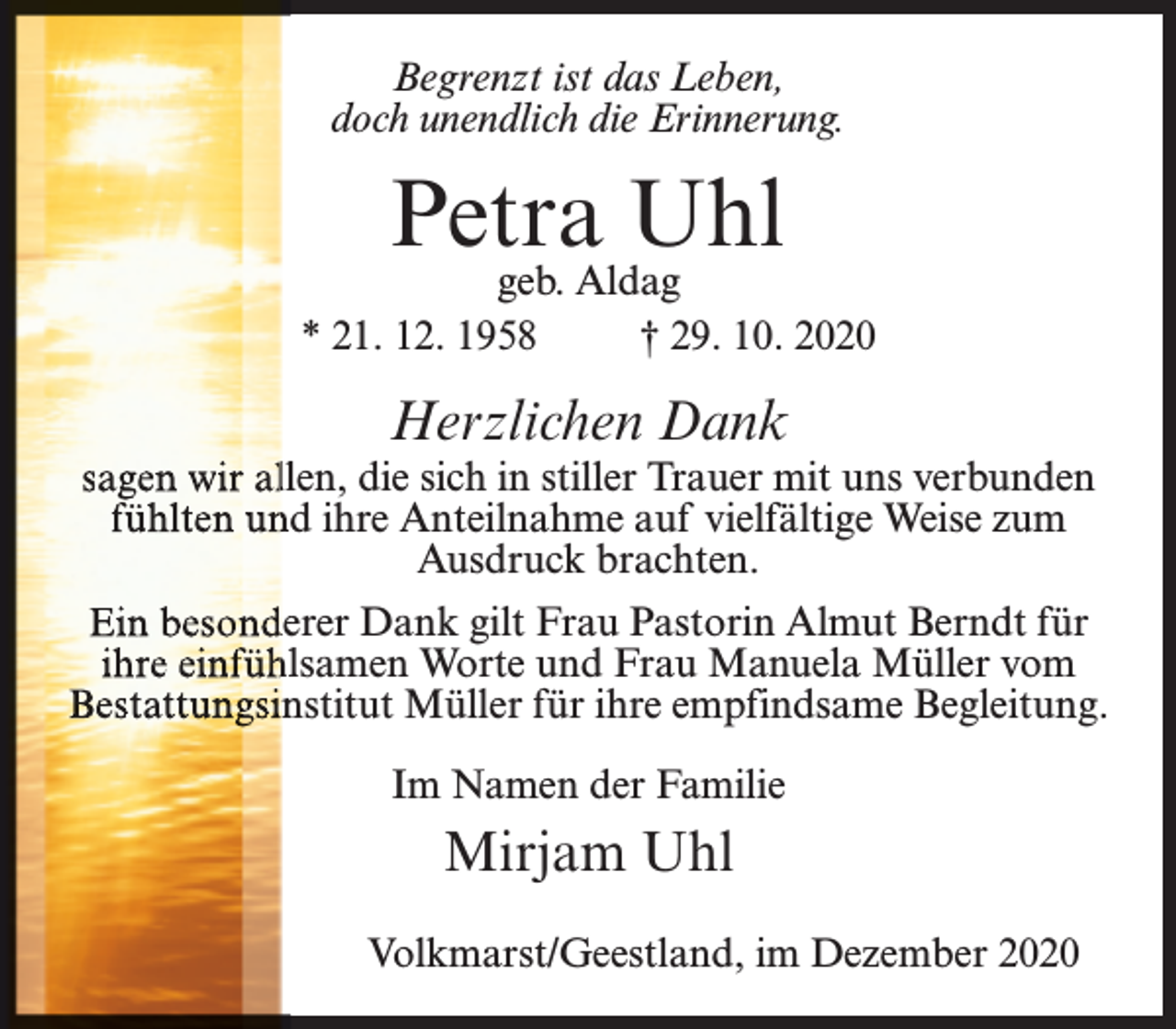 <p>Begrenzt ist das Leben,<br />doch unendlich die Erinnerung.</p><p>Petra Uhl</p><p>geb. Aldag<br />* 21. 12. 1958<br />† 29. 10. 2020</p><p>Herzlichen Dank</p><p>sagen wirr alllen, die sich in stiller Trauer mit uns verbunden<br />fühlten un<br />nd ihre Anteilnahme auf vielfältige Weise zum<br />Ausdruck brachten.<br />Ein beson<br />nderer Dank gilt Frau Pastorin Almut Berndt für<br />ihre einffüh<br />hlsamen Worte und Frau Manuela Müller vom<br />Bestattunggsiinstitut Müller für ihre empfindsame Begleitung.<br />Im Namen der Familie</p><p>Mirjam Uhl<br />Volkmarst/Geestland, im Dezember 2020</p>