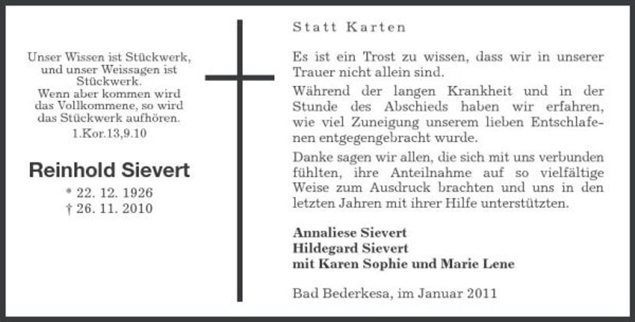 <p>Statt Karten<br />Unser Wissen ist Stückwerk, und unser Weissagen ist Stückwerk. Wenn aber kommen wird das Vollkommene, so wird das Stückwerk aufhören. 1.Kor.13,9.10</p><p>Reinhold Sievert<br />* 22. 12. 1926 † 26. 11. 2010</p><p>Es ist ein Trost zu wissen, dass wir in unserer Trauer nicht allein sind. Während der langen Krankheit und in der Stunde des Abschieds haben wir erfahren, wie viel Zuneigung unserem lieben Entschlafenen entgegengebracht wurde. Danke sagen wir allen, die sich mit uns verbunden fühlten, ihre Anteilnahme auf so vielfältige Weise zum Ausdruck brachten und uns in den letzten Jahren mit ihrer Hilfe unterstützten. Annaliese Sievert Hildegard Sievert mit Karen Sophie und Marie Lene Bad Bederkesa, im Januar 2011</p>