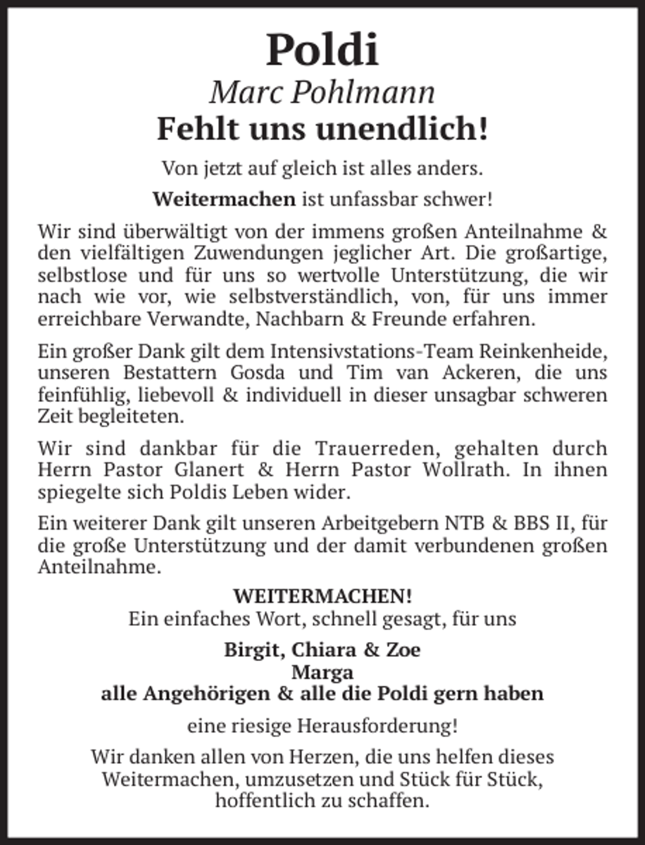 <p>Poldi</p><p>Marc Pohlmann<br />Fehlt uns unendlich!<br />Von jetzt auf gleich ist alles anders.<br />Weitermachen ist unfassbar schwer!<br />Wir sind überwältigt von der immens großen Anteilnahme &amp;<br />den vielfältigen Zuwendungen jeglicher Art. Die großartige,<br />selbstlose und für uns so wertvolle Unterstützung, die wir<br />nach wie vor, wie selbstverständlich, von, für uns immer<br />erreichbare Verwandte, Nachbarn &amp; Freunde erfahren.<br />Ein großer Dank gilt dem Intensivstations-Team Reinkenheide,<br />unseren Bestattern Gosda und Tim van Ackeren, die uns<br />feinfühlig, liebevoll &amp; individuell in dieser unsagbar schweren<br />Zeit begleiteten.<br />Wir sind dankbar für die Trauerreden, gehalten durch<br />Herrn Pastor Glanert &amp; Herrn Pastor Wollrath. In ihnen<br />spiegelte sich Poldis Leben wider.<br />Ein weiterer Dank gilt unseren Arbeitgebern NTB &amp; BBS II, für<br />die große Unterstützung und der damit verbundenen großen<br />Anteilnahme.<br />WEITERMACHEN!<br />Ein einfaches Wort, schnell gesagt, für uns<br />Birgit, Chiara &amp; Zoe<br />Marga<br />alle Angehörigen &amp; alle die Poldi gern haben<br />eine riesige Herausforderung!<br />Wir danken allen von Herzen, die uns helfen dieses<br />Weitermachen, umzusetzen und Stück für Stück,<br />hoffentlich zu schaffen.</p>