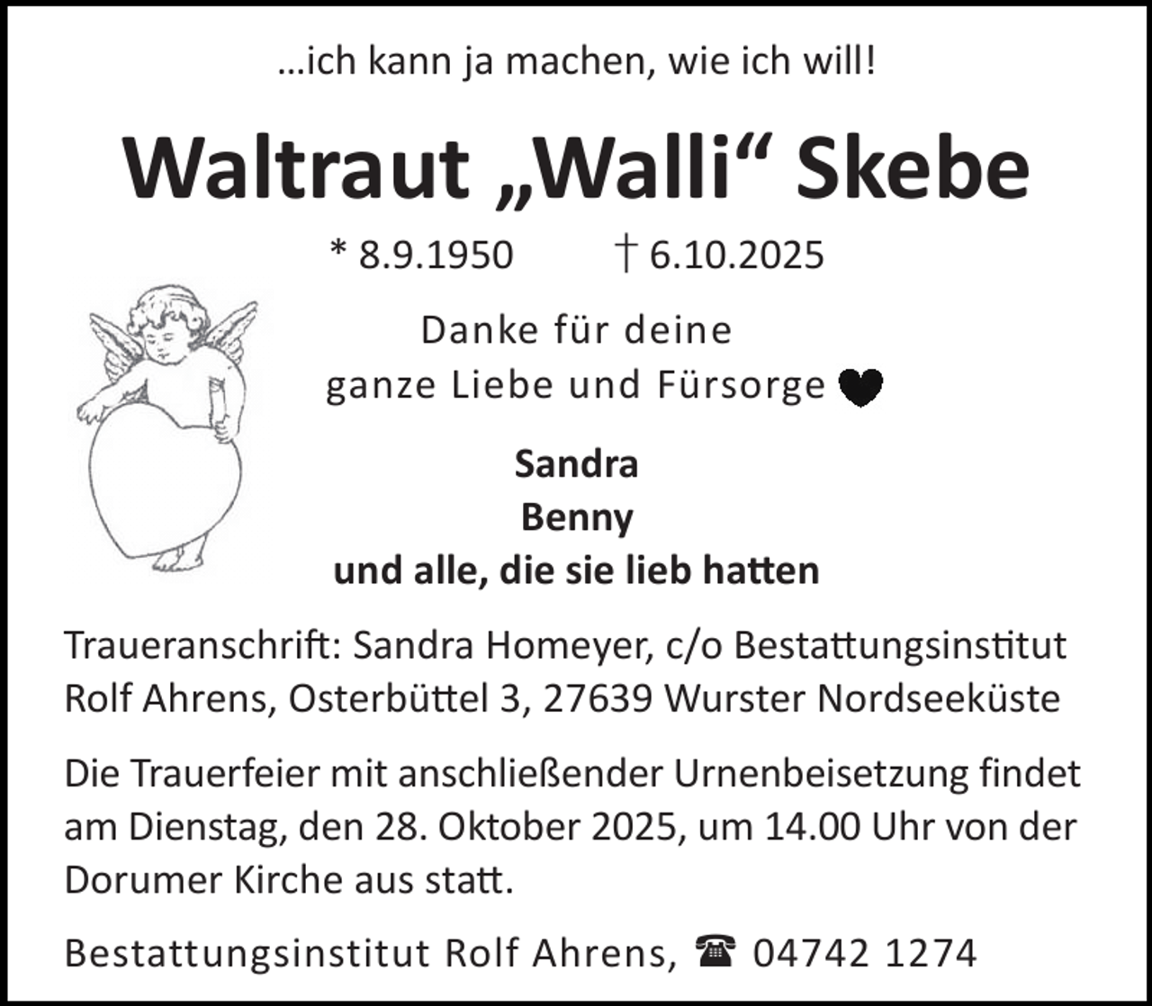 <p>…ich kann ja machen, wie ich will!</p><p>Waltraut „Walli“ Skebe<br />* 8.9.1950</p><p>† 6.10.2025</p><p>Danke für deine<br />ganze Liebe und Fürsorge<br />Sandra<br />Benny<br />und alle, die sie lieb ha en<br />Traueranschri : Sandra Homeyer, c/o Besta ungsins tut<br />Rolf Ahrens, Osterbü el 3, 27639 Wurster Nordseeküste<br />Die Trauerfeier mit anschließender Urnenbeisetzung findet<br />am Dienstag, den 28. Oktober 2025, um 14.00 Uhr von der<br />Dorumer Kirche aus sta .<br />Bestattungsinstitut Rolf Ahrens,  04742 1274</p>