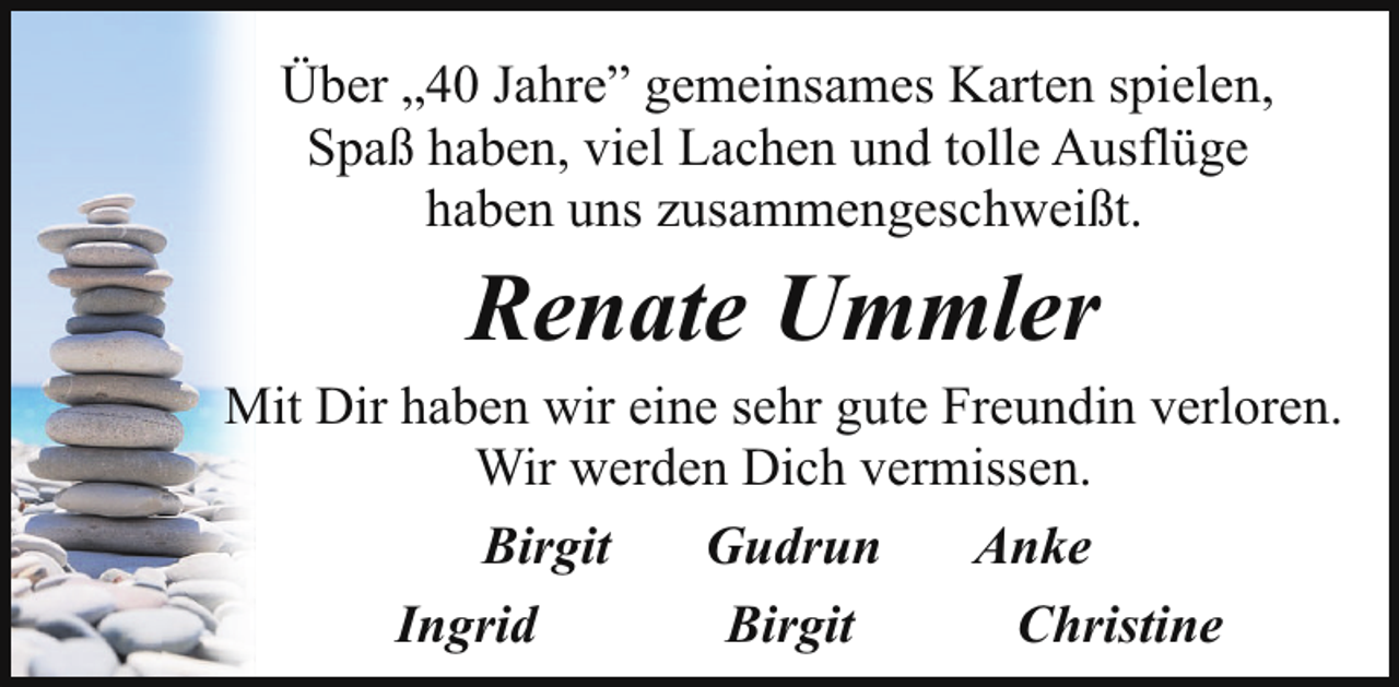 <p>Über „40 Jahre” gemeinsames Karten spielen,<br />Spaß haben, viel Lachen und tolle Ausflüge<br />haben uns zusammengeschweißt.</p><p>Renate Ummler</p><p>Mit Dir haben wir eine sehr gute Freundin verloren.<br />Wir werden Dich vermissen.<br />Birgit<br />Gudrun<br />Anke<br />Ingrid<br />Birgit<br />Christine</p>