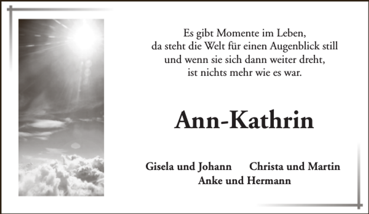 <p>Es gibt Momente im Leben,<br />da steht die Welt für einen Augenblick still<br />und wenn sie sich dann weiter dreht,<br />ist nichts mehr wie es war.</p><p>Ann-Kathrin<br />Gisela und Johann<br />Christa und Martin<br />Anke und Hermann</p>