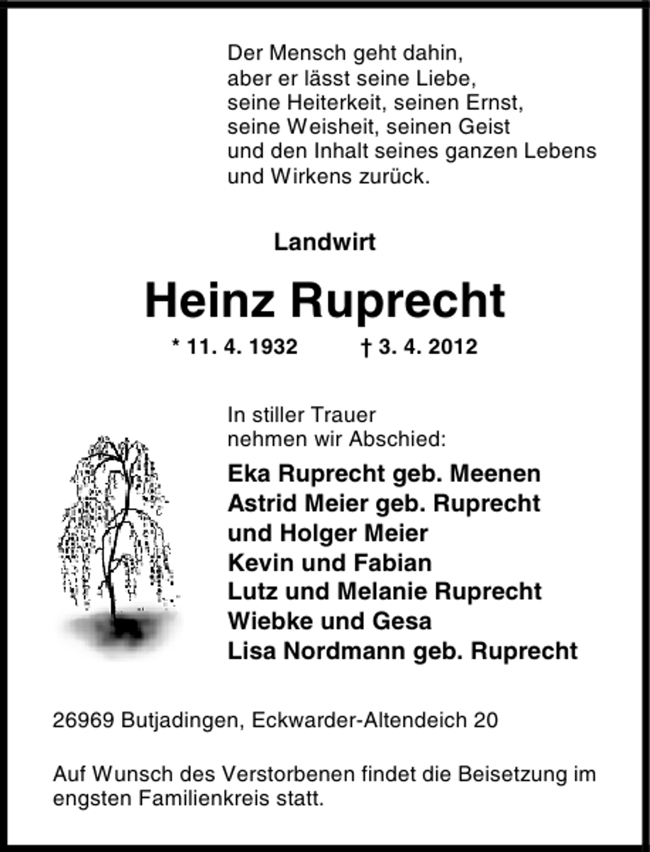 <p>Der Mensch geht dahin,<br />aber er lässt seine Liebe,<br />seine Heiterkeit, seinen Ernst,<br />seine Weisheit, seinen Geist<br />und den Inhalt seines ganzen Lebens<br />und Wirkens zurück.</p>
<p>Landwirt</p>
<p>Heinz Ruprecht<br />* 11. 4. 1932</p>
<p>† 3. 4. 2012</p>
<p>In stiller Trauer<br />nehmen wir Abschied:</p>
<p>Eka Ruprecht geb. Meenen<br />Astrid Meier geb. Ruprecht<br />und Holger Meier<br />Kevin und Fabian<br />Lutz und Melanie Ruprecht<br />Wiebke und Gesa<br />Lisa Nordmann geb. Ruprecht<br />26969 Butjadingen, Eckwarder-Altendeich 20<br />Auf Wunsch des Verstorbenen findet die Beisetzung im<br />engsten Familienkreis statt.</p>