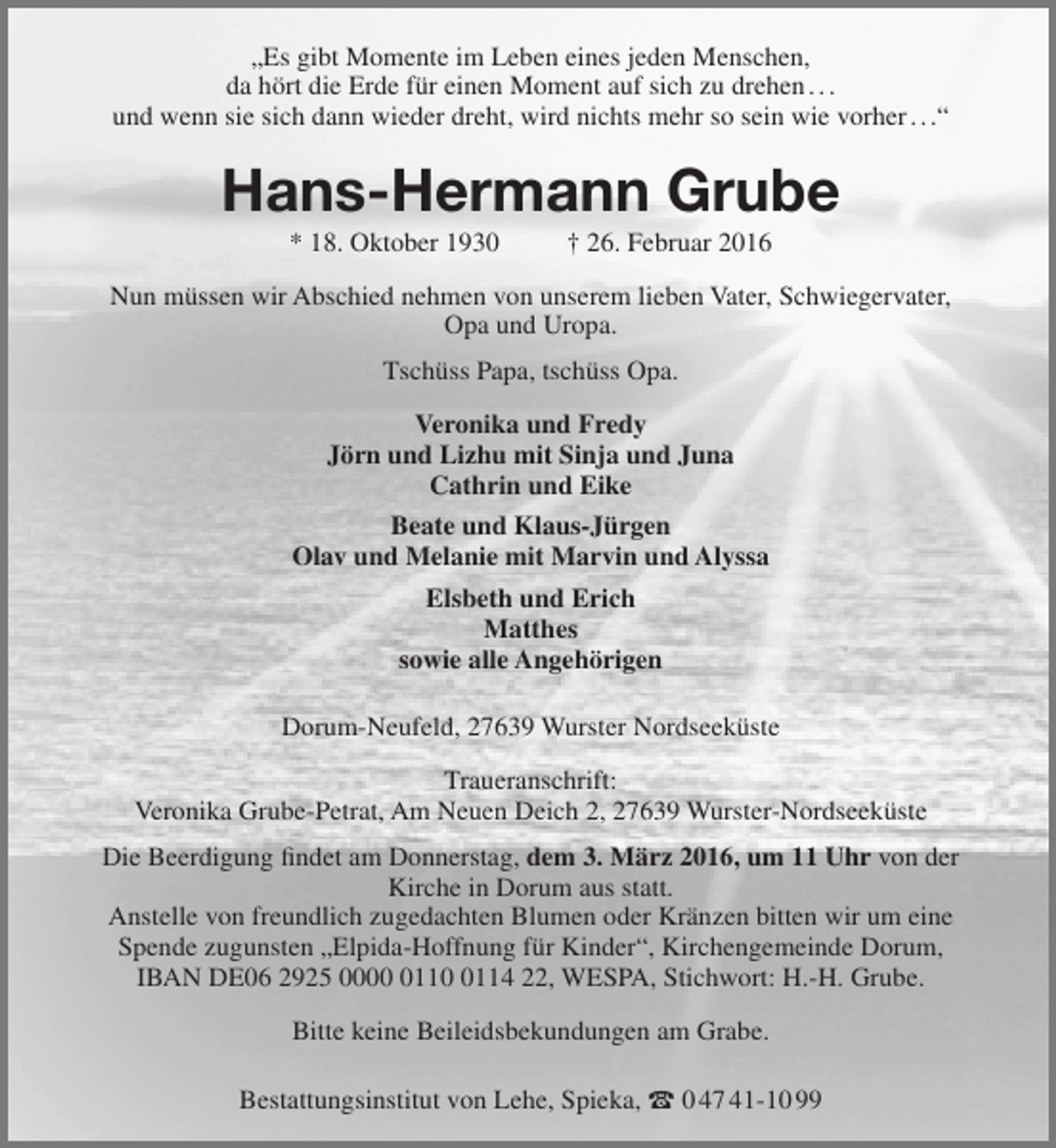 <p>„Es gibt Momente im Leben eines jeden Menschen,<br />da hört die Erde für einen Moment auf sich zu drehen . . .<br />und wenn sie sich dann wieder dreht, wird nichts mehr so sein wie vorher . . .“</p><p>Hans-Hermann Grube<br />* 18. Oktober 1930</p><p>† 26. Februar 2016</p><p>Nun müssen wir Abschied nehmen von unserem lieben Vater, Schwiegervater,<br />Opa und Uropa.<br />Tschüss Papa, tschüss Opa.<br />Veronika und Fredy<br />Jörn und Lizhu mit Sinja und Juna<br />Cathrin und Eike<br />Beate und Klaus-Jürgen<br />Olav und Melanie mit Marvin und Alyssa<br />Elsbeth und Erich<br />Matthes<br />sowie alle Angehörigen<br />Dorum-Neufeld, 27639 Wurster Nordseeküste<br />Traueranschrift:<br />Veronika Grube-Petrat, Am Neuen Deich 2, 27639 Wurster-Nordseeküste<br />Die Beerdigung findet am Donnerstag, dem 3. März 2016, um 11 Uhr von der<br />Kirche in Dorum aus statt.<br />Anstelle von freundlich zugedachten Blumen oder Kränzen bitten wir um eine<br />Spende zugunsten „Elpida-Hoffnung für Kinder“, Kirchengemeinde Dorum,<br />IBAN DE06 2925 00011114 22, WESPA, Stichwort: H.-H. Grube.<br />Bitte keine Beileidsbekundungen am Grabe.<br />Bestattungsinstitut von Lehe, Spieka,  0 47 41-10 99</p>