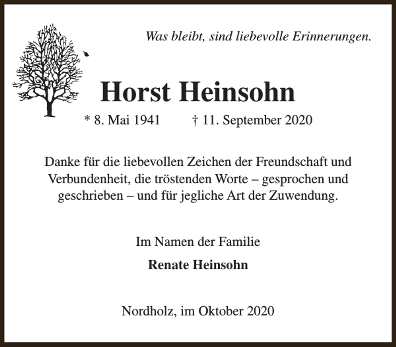 <p>Was bleibt, sind liebevolle Erinnerungen.</p><p>Horst Heinsohn</p><p>* 8. Mai 1941</p><p>† 11. September 2020</p><p>Danke für die liebevollen Zeichen der Freundschaft und<br />Verbundenheit, die tröstenden Worte – gesprochen und<br />geschrieben – und für jegliche Art der Zuwendung.<br />Im Namen der Familie<br />Renate Heinsohn<br />Nordholz, im Oktober 2020</p>