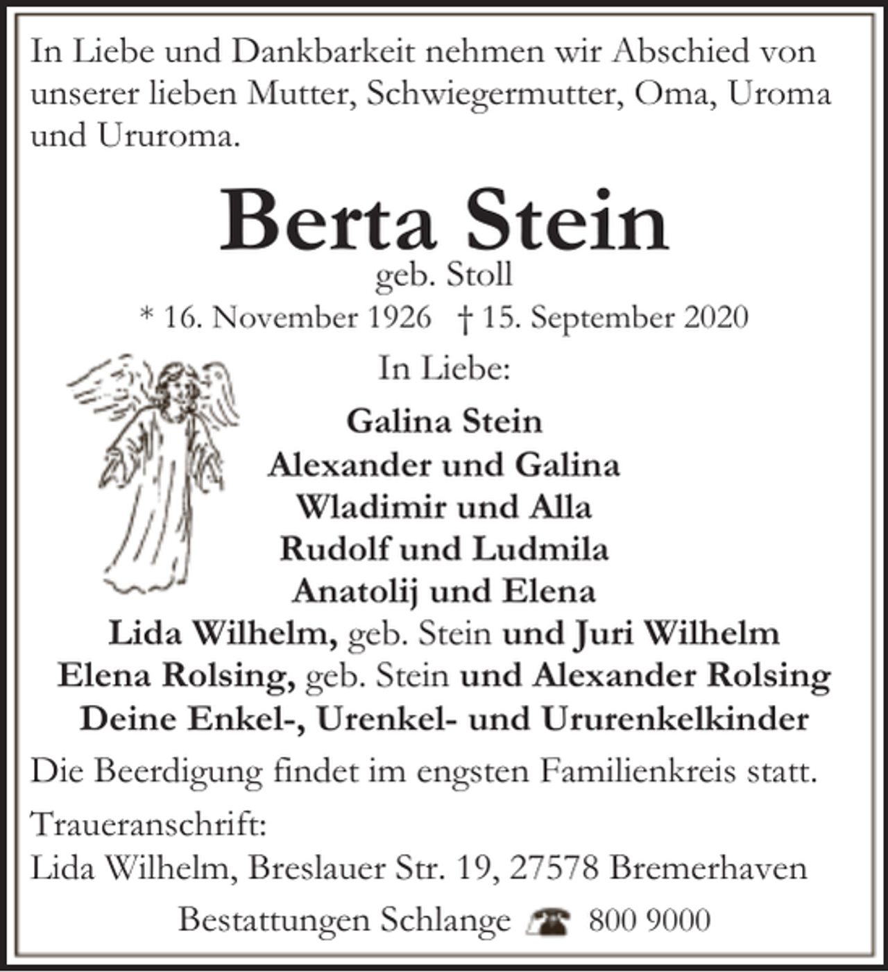 <p>In Liebe und Dankbarkeit nehmen wir Abschied von<br />unserer lieben Mutter, Schwiegermutter, Oma, Uroma<br />und Ururoma.</p><p>Berta Stein<br />geb. Stoll</p><p>* 16. November 1926 † 15. September 2020</p><p>In Liebe:<br />Galina Stein<br />Alexander und Galina<br />Wladimir und Alla<br />Rudolf und Ludmila<br />Anatolij und Elena<br />Lida Wilhelm, geb. Stein und Juri Wilhelm<br />Elena Rolsing, geb. Stein und Alexander Rolsing<br />Deine Enkel-, Urenkel- und Ururenkelkinder<br />Die Beerdigung findet im engsten Familienkreis statt.<br />Traueranschrift:<br />Lida Wilhelm, Breslauer Str. 19, 27578 Bremerhaven<br />Bestattungen Schlange<br />800 9000</p>