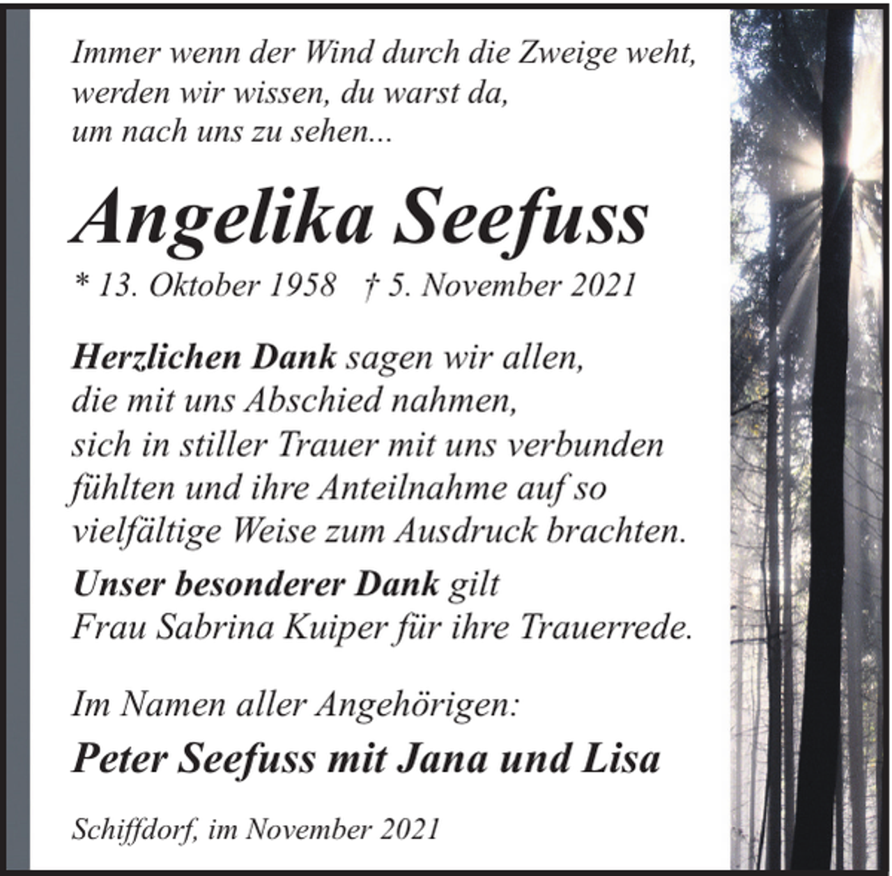 <p>Immer wenn der Wind durch die Zweige weht,<br />werden wir wissen, du warst da,<br />um nach uns zu sehen...</p><p>Angelika Seefuss</p><p>* 13. Oktober 1958 † 5. November 2021</p><p>Herzlichen Dank sagen wir allen,<br />die mit uns Abschied nahmen,<br />sich in stiller Trauer mit uns verbunden<br />fühlten und ihre Anteilnahme auf so<br />vielfältige Weise zum Ausdruck brachten.<br />Unser besonderer Dank gilt<br />Frau Sabrina Kuiper für ihre Trauerrede.<br />Im Namen aller Angehörigen:</p><p>Peter Seefuss mit Jana und Lisa<br />Schiffdorf, im November 2021</p>